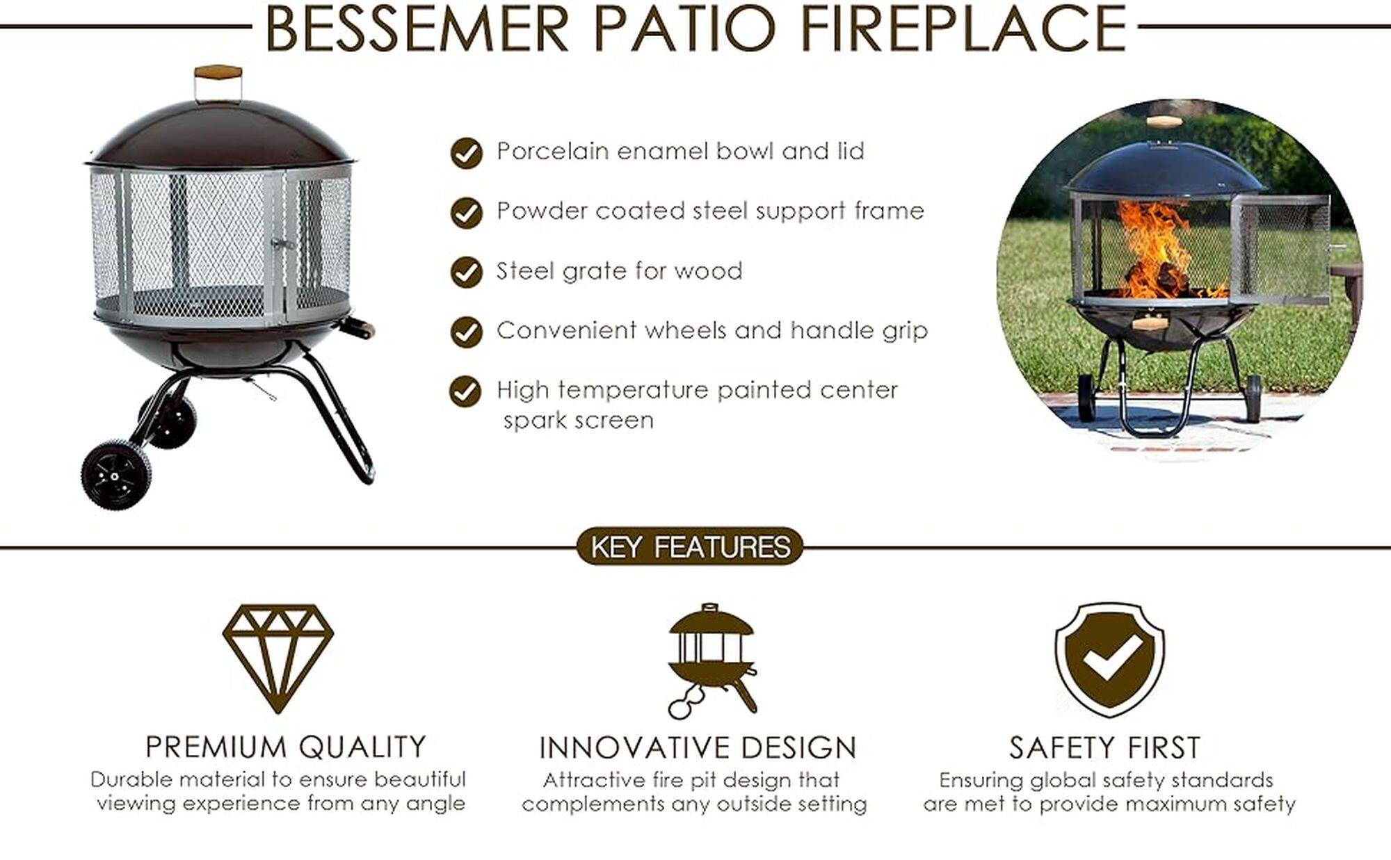 BESSEMER PATIO FIREPLACE

Porcelain enamel bowl and lid
Powder coated steel support frame
Steel grate for wood
Convenient wheels and handle grip
High temperature painted center spark screen

KEY FEATURES:

* Premium quality
* Innovative design
* Durable material to ensure beautiful viewing experience from any angle
* Attractive fire pit design that complements any outside setting
* Safety first, ensuring global safety standards are met to provide maximum safety