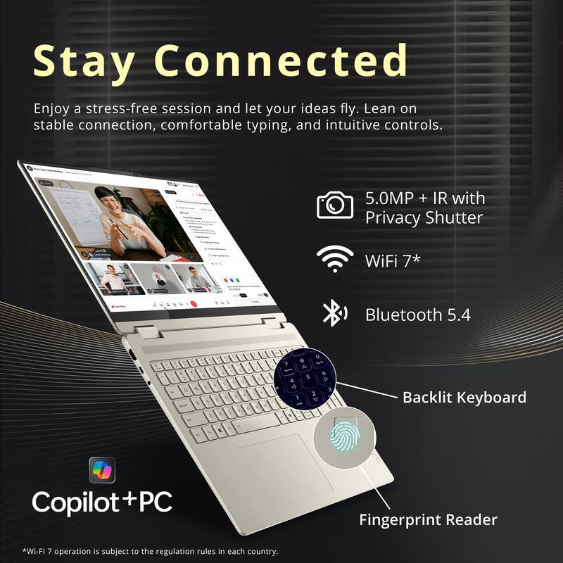 Stay Connected

Enjoy a stress-free session and let your ideas fly. Lean on stable connection, comfortable typing, and intuitive controls.

5.0MP + IR with Privacy Shutter
WiFi 7*
Bluetooth 5.4

Backlit Keyboard
Fingerprint Reader

Copilot+PC

*Wi-Fi 7 operation is subject to the regulation rules in each country.