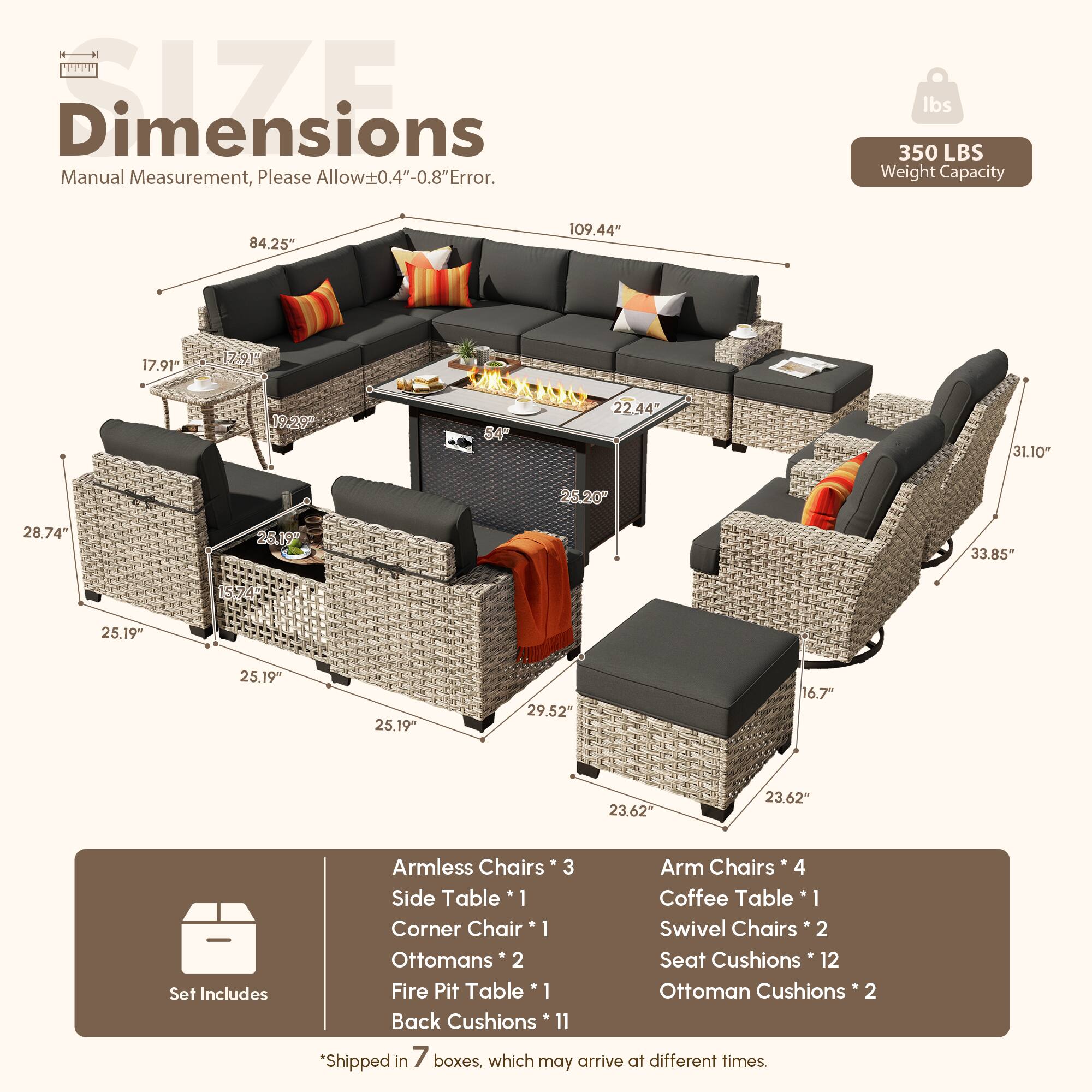 Dimensions: Manual Measurement, Please Allow ±0.4"-0.8" Error.  
Weight Capacity: 350 LBS  

Dimensions:  
- 84.25"  
- 109.44"  
- 17.91"  
- 17.91"  
- 19.20"  
- 64"  
- 22.44"  
- 31.10"  
- 25.20"  
- 28.74"  
- 26.19"  
- 33.85"  
- 25.19"  
- 25.19"  
- 25.19"  
- 29.52"  
- 16.7"  
- 23.62"  

Set Includes:  
- Armless Chairs * 3  
- Arm Chairs * 4  
- Side Table * 1  
- Coffee Table * 1  
- Corner Chair * 1  
- Swivel Chairs * 2  
- Ottomans * 2  
- Seat Cushions * 12  
