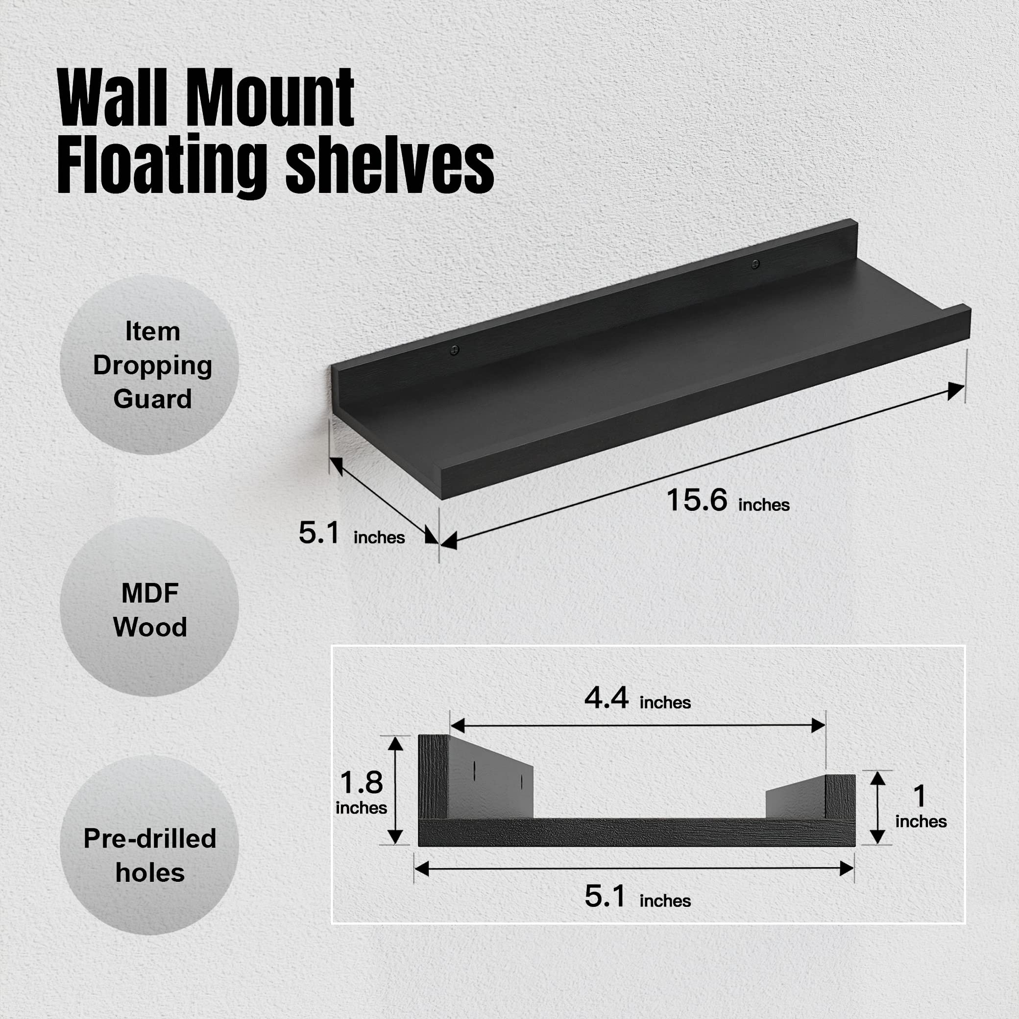 Wall Mount Floating shelves

- Item Dropping Guard
- MDF Wood
- Pre-drilled holes

Dimensions:
- Length: 15.6 inches
- Width: 5.1 inches
- Depth: 4.4 inches
- Height: 1 inch
- Thickness: 1.8 inches