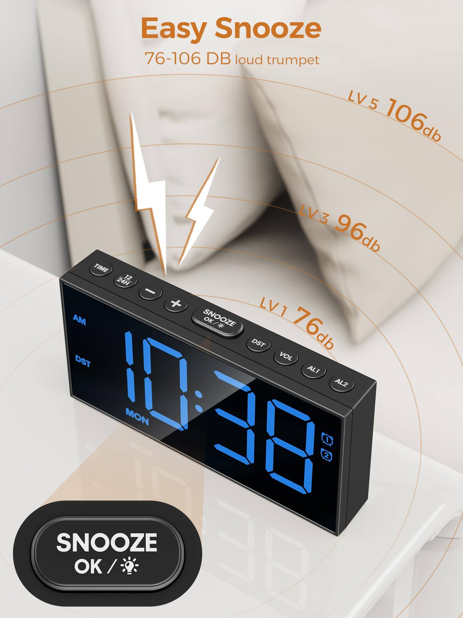 Easy Snooze  
76-106 DB loud trumpet  
LV5 106db  
LV3 96db  
LV1 76db  
TIME 24H  
SNOOZE  
AM  
DST  
VOL  
AL1  
AL2  
SNOOZE OK / BEA