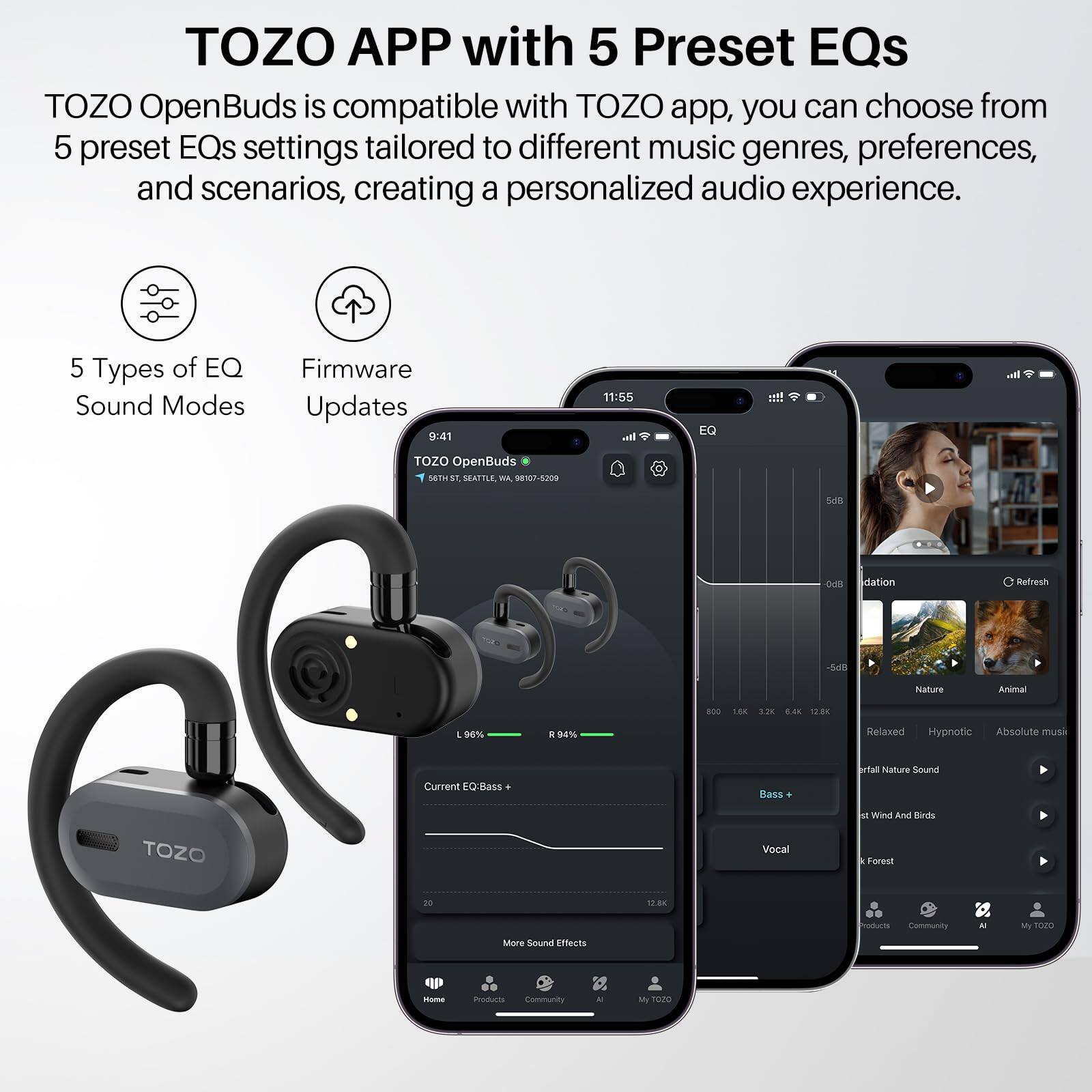 TOZO APP with 5 Preset EQs
TOZO OpenBuds is compatible with TOZO app, you can choose from 5 preset EQs settings tailored to different music genres, preferences, and scenarios, creating a personalized audio experience.

5 Types of EQ Sound Modes
Firmware Updates

9:41
11:55

EQ

TOZO OpenBuds

METIST SATTLE
98107-5209

DATION
Refresh

54l
Nature
Animal

8OO
L80
3.28
S.4
1200
1
9%

Relaxed
Hypnotic
Absolute music

Current EQ: Bass
Bass

Halure
Sonurl
M
Wind And Birds

TOZO
Vocal
Forest

12.8K
More Sound Effects
Iodurts
Community
- My t
I mours
Community
- M
1020