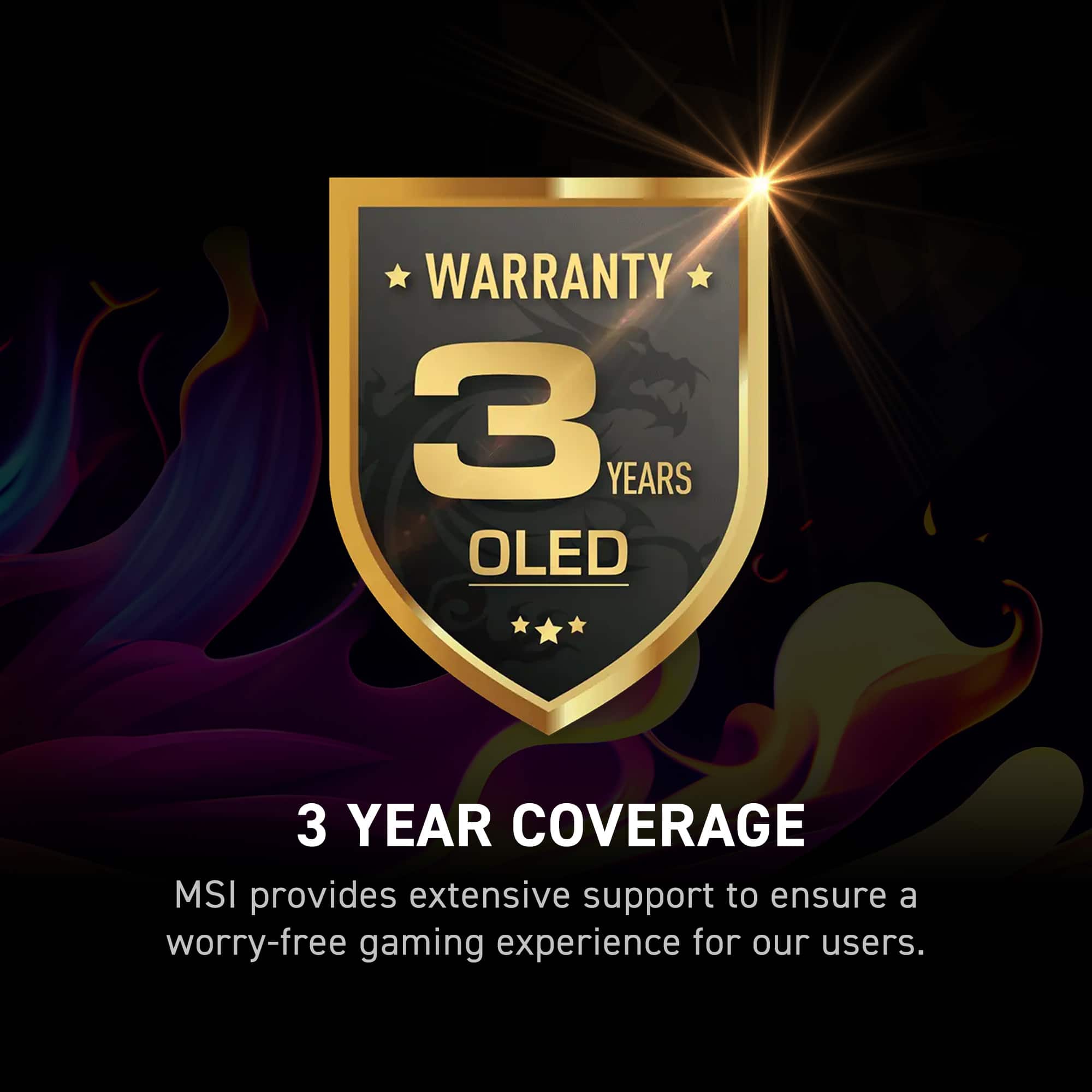 Warranty 3 Years OLED 3 Year Coverage MSI provides extensive support to ensure a worry-free gaming experience for our users.