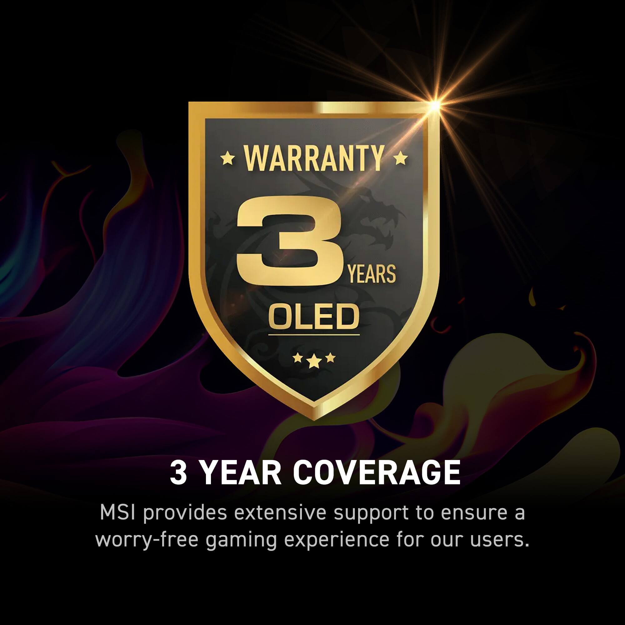 Warranty 3 Years OLED 3 Year Coverage MSI provides extensive support to ensure a worry-free gaming experience for our users.