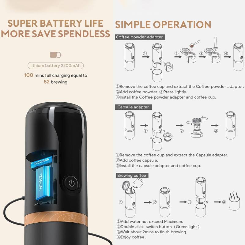 **SUPER BATTERY LIFE**  
**MORE SAVE SPENDLESS**

- lithium battery 2200mAh  
- 100 mins full charging equal to 52 brewing

**SIMPLE OPERATION**

**Coffee powder adapter**  
1. Remove the coffee cup and extract the Coffee powder adapter.  
2. Add coffee powder.  
3. Press lightly.  
4. Install the Coffee powder adapter and coffee cup.

**Capsule adapter**  
1. Remove the coffee cup and extract the Capsule adapter.  
2. Add coffee capsule.  
3. Install the capsule adapter and coffee cup.

**Brewing coffee**  
1. Add water not exceed Maximum.  
2. Double click switch button (Green light).  
3. Wait about 2mins to finish brewing.  
4. Enjoy coffee.
