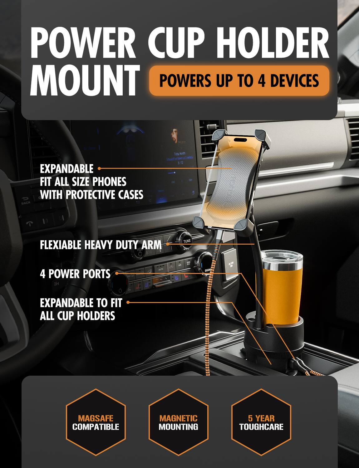 POWER CUP HOLDER MOUNT  
POWERS UP TO 4 DEVICES  

EXPANDABLE  
FIT ALL SIZE PHONES WITH PROTECTIVE CASES  

FLEXIBLE HEAVY DUTY ARM  

4 POWER PORTS  

EXPANDABLE TO FIT ALL CUP HOLDERS  

MAGSAFE COMPATIBLE  

MAGNETIC MOUNTING  

5 YEAR TOUGH CARE