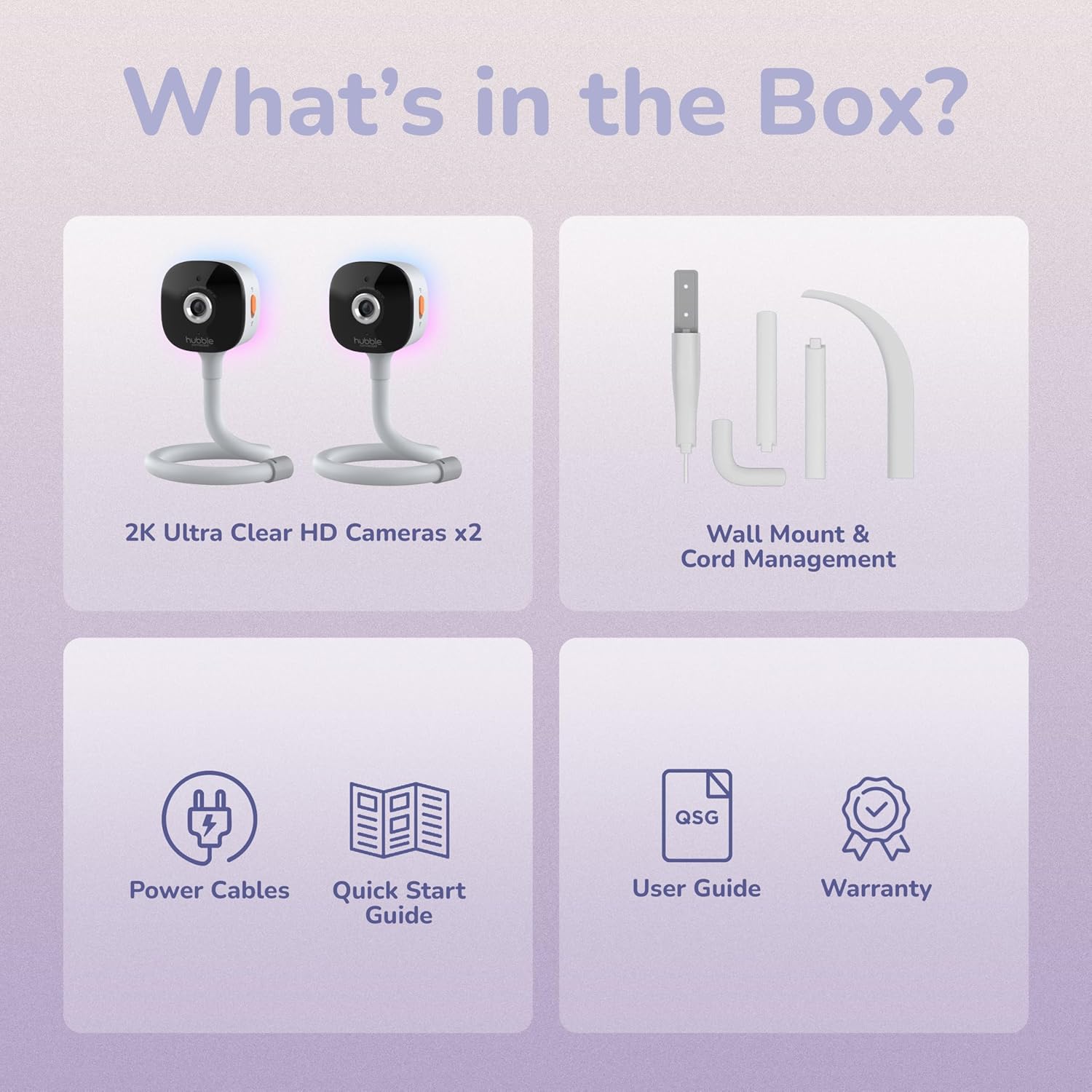 What's in the Box?  
- 2K Ultra Clear HD Cameras x2  
- Wall Mount & Cord Management  
- Power Cables  
- Quick Start Guide  
- User Guide  
- Warranty