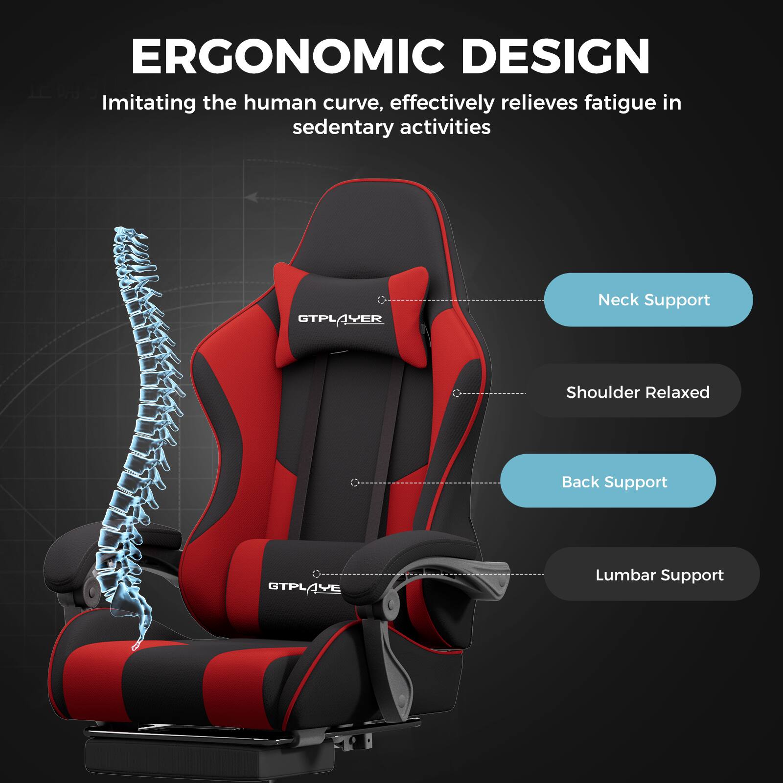 ERGONOMIC DESIGN  
Imitating the human curve, effectively relieves fatigue in sedentary activities

GTPLAYER  
Neck Support  
Shoulder Relaxed  
Back Support  
Lumbar Support