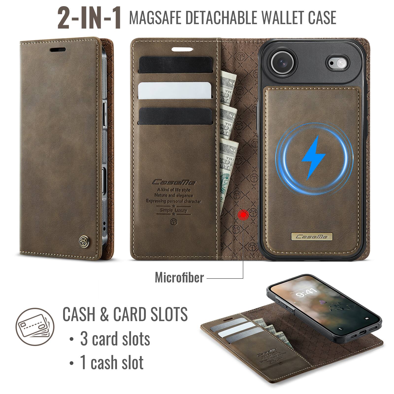 2-IN-1 MAGSAFE DETACHABLE WALLET CASE

CoseMle
A kind of life style
Nature and elegance
Expressing personal character
Simple Luxury

Microfiber

CASH & CARD SLOTS
- 3 card slots
- 1 cash slot