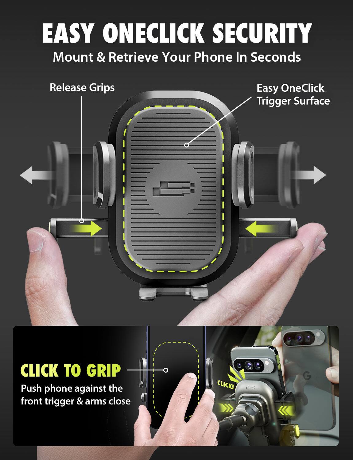EASY ONECLICK SECURITY  
Mount & Retrieve Your Phone In Seconds

Release Grips

Easy OneClick Trigger Surface

CLICK TO GRIP  
Push phone against the front trigger & arms close