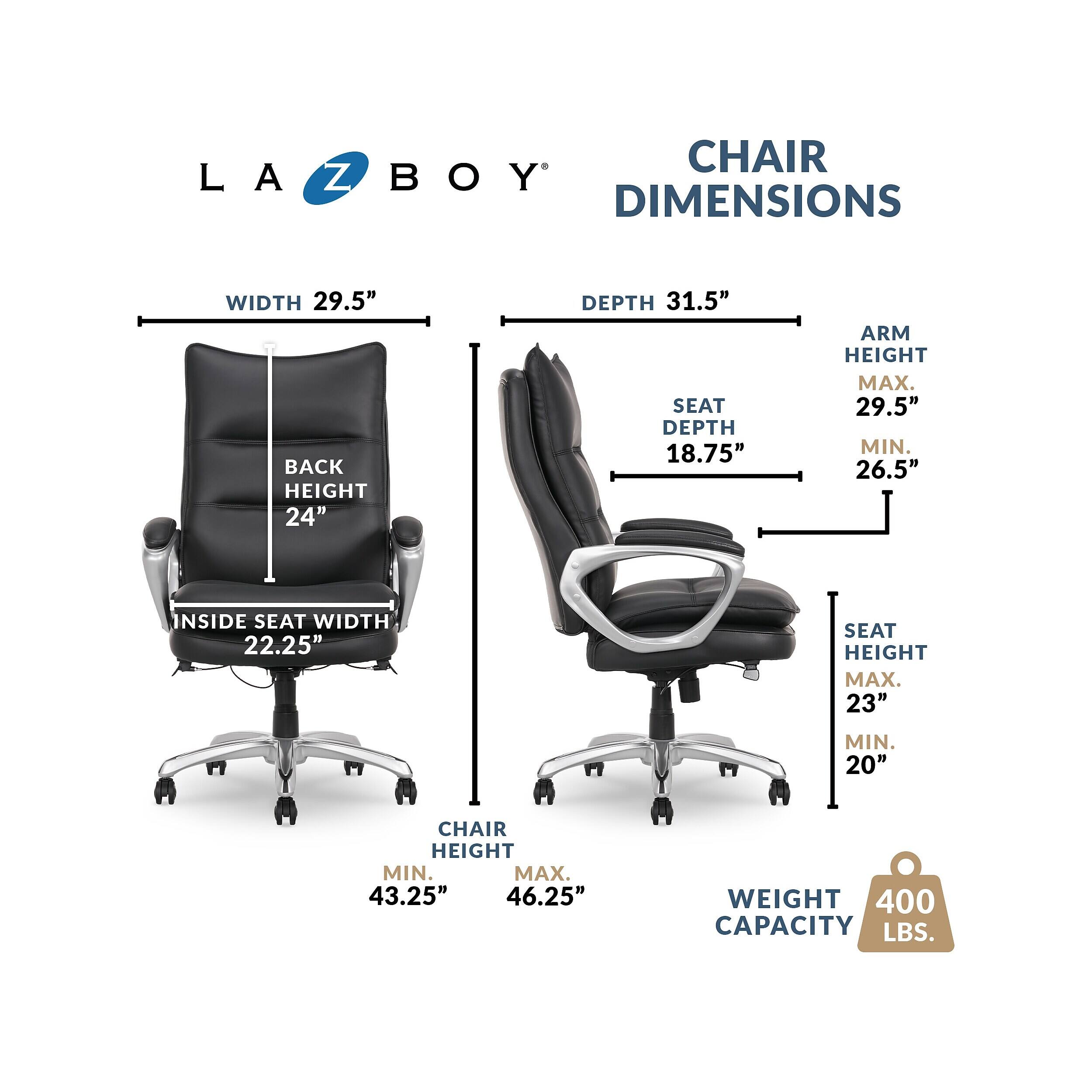 LA Z BOY DIMENSIONS  
WIDTH 29.5"  
BACK HEIGHT 24"  
DEPTH 31.5"  
SEAT DEPTH 18.75"  
ARM HEIGHT MAX. 29.5" MIN. 26.5"  
INSIDE SEAT WIDTH 22.25"  
SEAT HEIGHT MAX. 23" MIN. 20"  
CHAIR HEIGHT MIN. 43.25" MAX. 46.25"  
WEIGHT CAPACITY 400 LBS.
