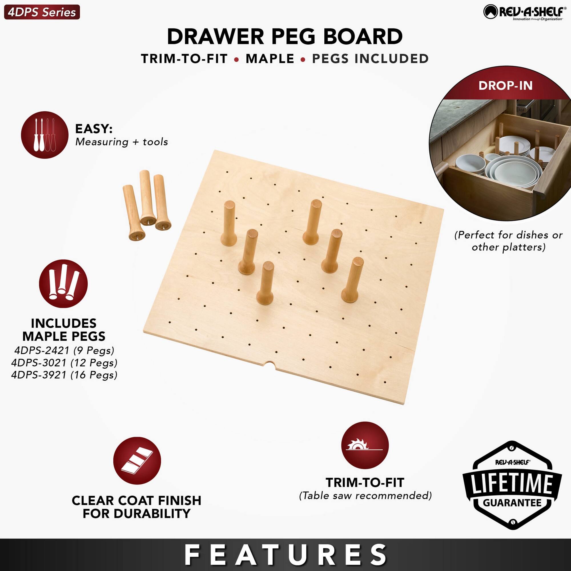 4DPS Series

DRAWER PEG BOARD  
TRIM-TO-FIT • MAPLE • PEGS INCLUDED

EASY:  
Measuring + tools

INCLUDES MAPLE PEGS  
4DPS-2421 (9 Pegs)  
4DPS-3021 (12 Pegs)  
4DPS-3921 (16 Pegs)

CLEAR COAT FINISH FOR DURABILITY

TRIM-TO-FIT  
(Table saw recommended)

LIFETIME GUARANTEE

FEATURES

DROP-IN  
(Perfect for dishes or other platters)