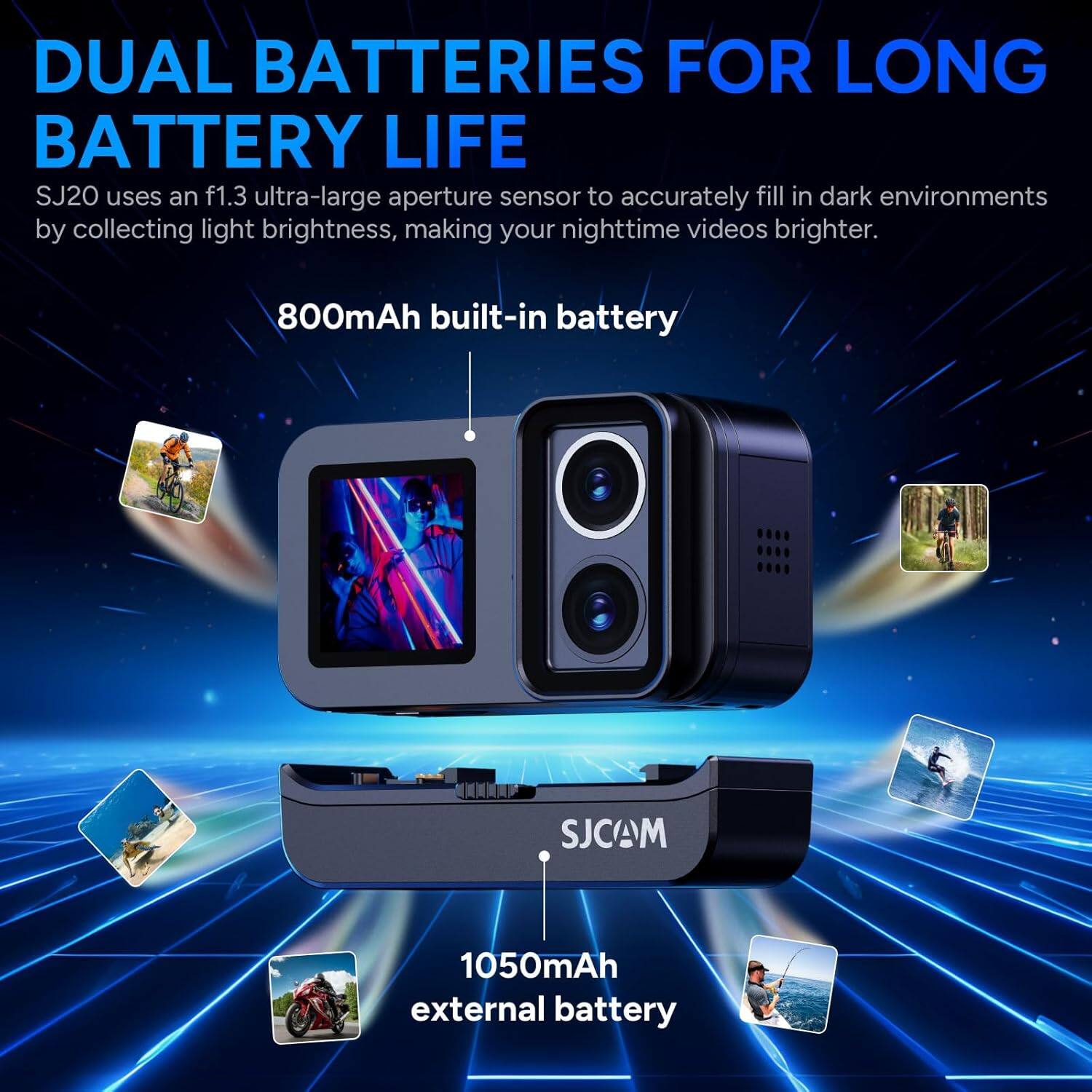 DUAL BATTERIES FOR LONG BATTERY LIFE

SJ20 uses an f1.3 ultra-large aperture sensor to accurately fill in dark environments by collecting light brightness, making your nighttime videos brighter.

800mAh built-in battery

1050mAh external battery