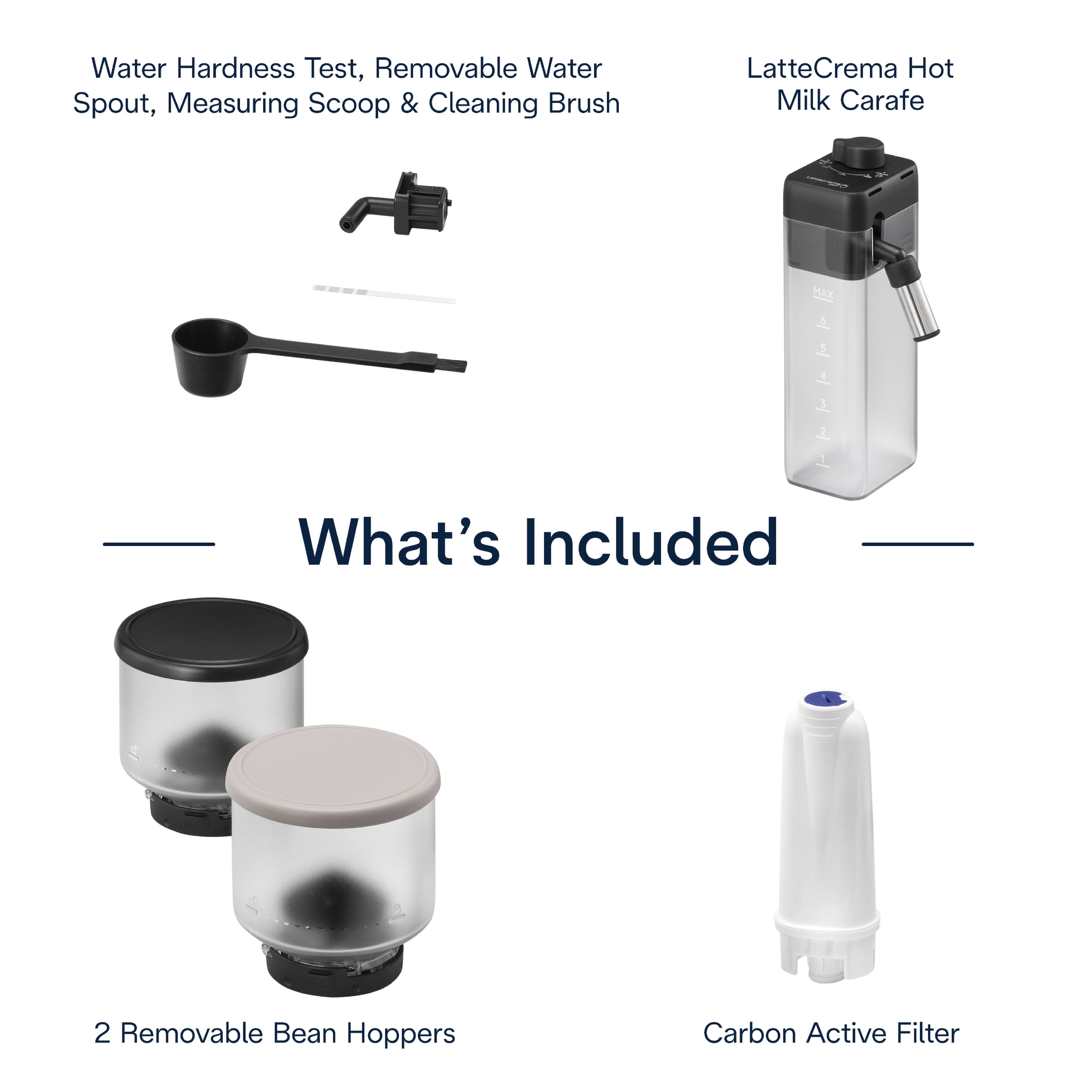 Water Hardness Test, Removable Water Spout, Measuring Scoop & Cleaning Brush  
LatteCrema Hot Milk Carafe  
What's Included  
2 Removable Bean Hoppers  
Carbon Active Filter