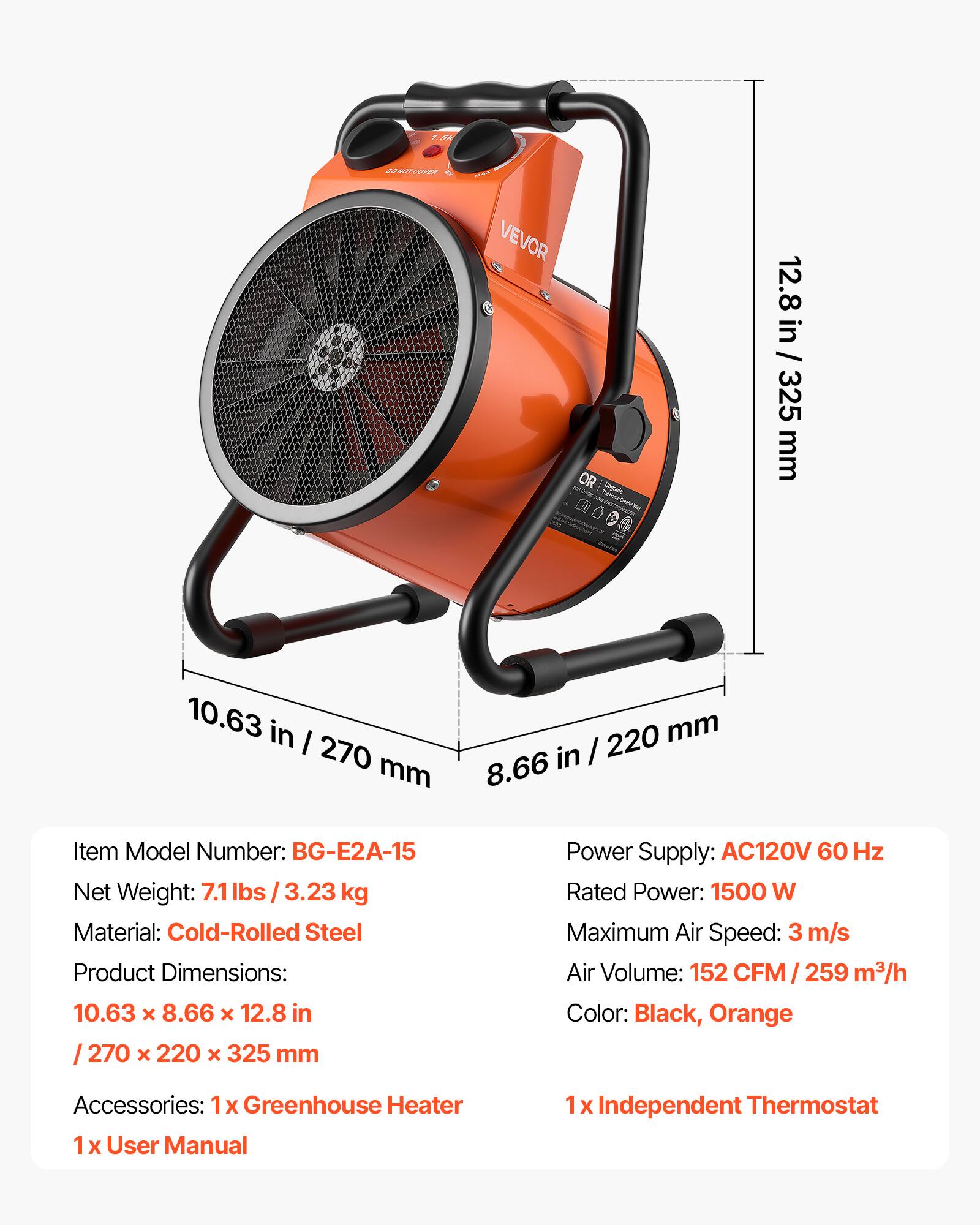 1.5k  
BO NOT COVER  
MAX VEVOR OR  
12.8 in / 325 mm  
10.63 in / 220 mm  
8.66 in / 270 mm  

Item Model Number: BG-E2A-15  
Net Weight: 7.1 lbs / 3.23 kg  
Material: Cold-Rolled Steel  
Product Dimensions: 10.63 x 8.66 x 12.8 in / 270 x 220 x 325 mm  
Power Supply: AC120V 60 Hz  
Rated Power: 1500 W  
Maximum Air Speed: 3 m/s  
Air Volume: 152 CFM / 259 m³/h  
Color: Black, Orange  
Accessories: 1x Greenhouse Heater, 1x User Manual, 1x Independent Thermostat
