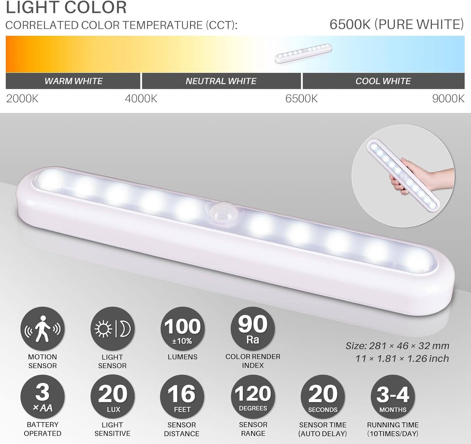 **LIGHT COLOR**

**CORRELATED COLOR TEMPERATURE (CCT):**
- WARM WHITE: 2000K
- NEUTRAL WHITE: 4000K
- COOL WHITE: 6500K
- 6500K (PURE WHITE)
- 9000K

**FEATURES:**
- MOTION SENSOR
- LIGHT SENSOR
- BATTERY OPERATED (3 x AA)
- LIGHT SENSITIVE SENSOR
- LUMENS: 100 ± 10%
- COLOR RENDER INDEX: 90 Ra
- SIZE: 281 x 46 x 32 mm (11 x 1.81 x 1.26 inch)
- LUX: 20
- SENSOR DISTANCE: 16 FEET
- SENSOR RANGE: 120 DEGREES
- SENSOR TIME (AUTO DELAY): 20 SECONDS
- RUNNING TIME (10 TIMES/DAY): 3-4 MONTHS