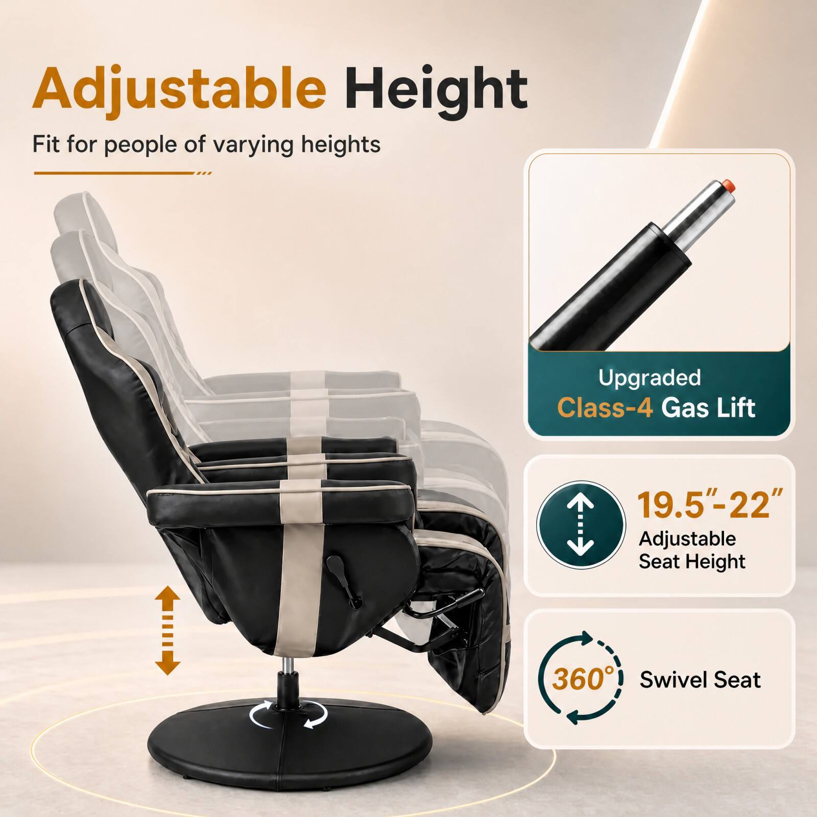 Adjustable Height  
Fit for people of varying heights  

Upgraded Class-4 Gas Lift  

19.5"-22" Adjustable Seat Height  

360° Swivel Seat