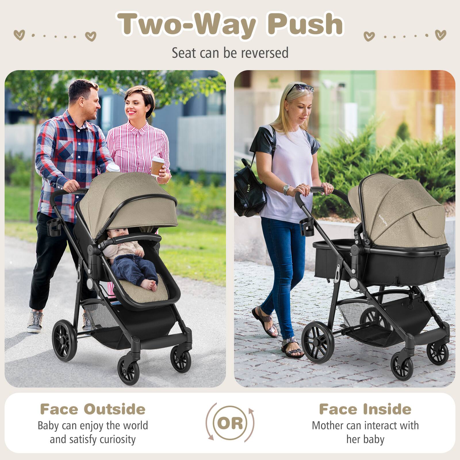 Two-Way Push
Seat can be reversed

Face Outside
Baby can enjoy the world and satisfy curiosity
OR
Face Inside
Mother can interact with her baby