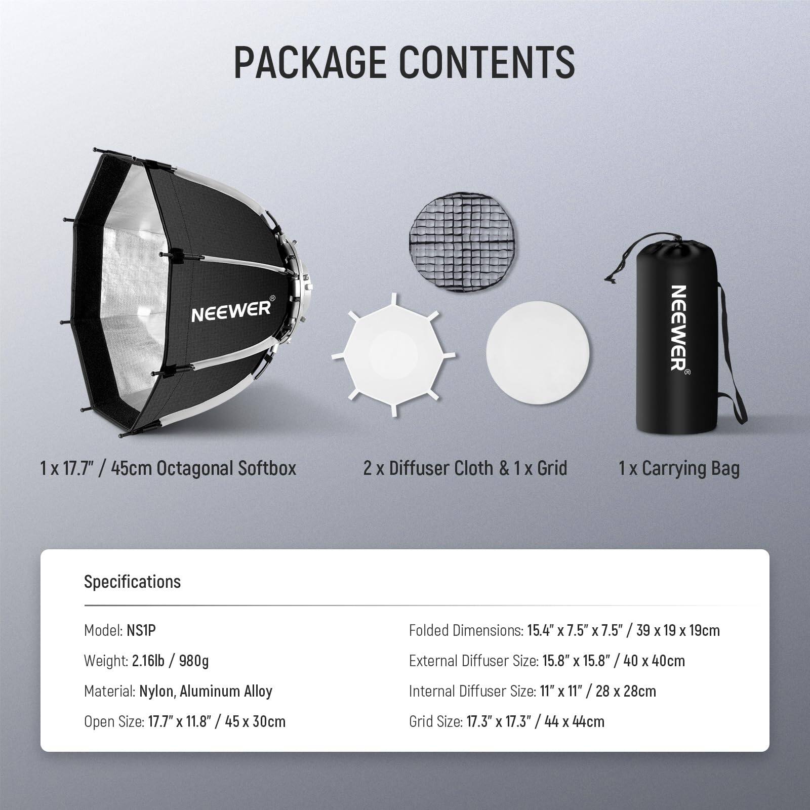 PACKAGE CONTENTS

1 x 17.7" / 45cm Octagonal Softbox  
2 x Diffuser Cloth & 1 x Grid  
1 x Carrying Bag  

Specifications  
Model: NS1P  
Weight: 2.16lb / 980g  
Material: Nylon, Aluminum Alloy  
Open Size: 17.7" x 11.8" / 45 x 30cm  
Folded Dimensions: 15.4" x 7.5" x 7.5" / 39 x 19 x 19cm  
External Diffuser Size: 15.8" x 15.8" / 40 x 40cm  
Internal Diffuser Size: 11" x 11" / 28 x 28cm  
Grid Size: 17.3" x 17.3" / 44 x 44cm