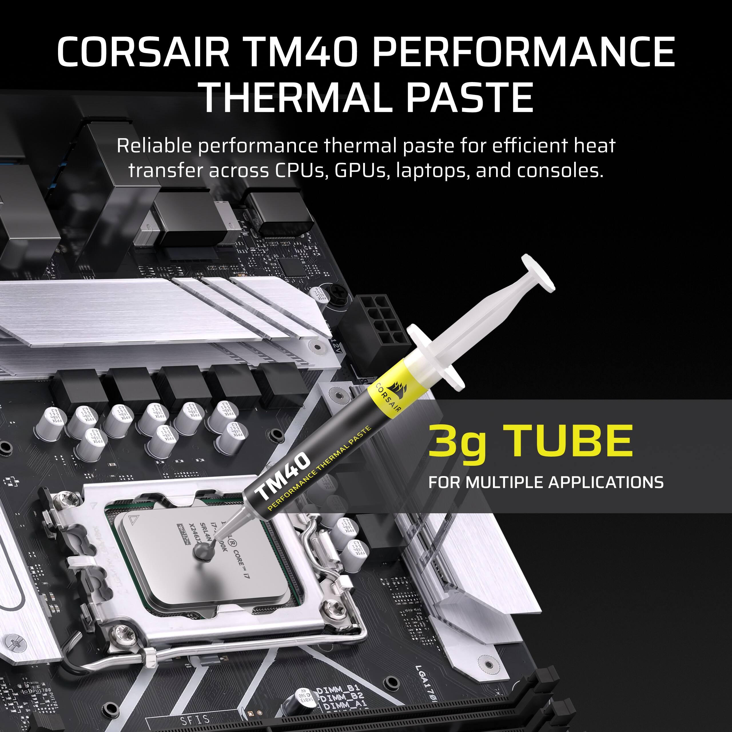 CORSAIR TM40 PERFORMANCE THERMAL PASTE  
Reliable performance thermal paste for efficient heat transfer across CPUs, GPUs, laptops, and consoles.  

3g TUBE  
FOR MULTIPLE APPLICATIONS