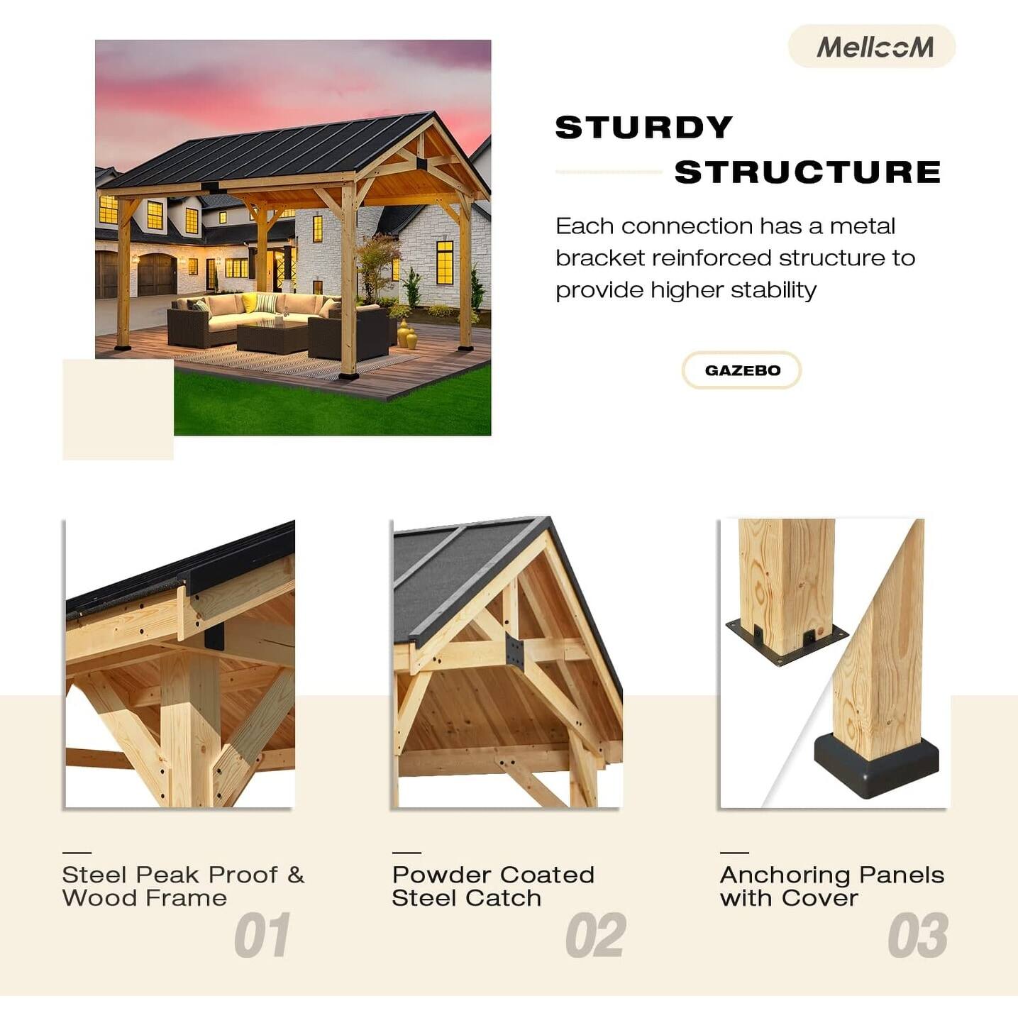MellccM

STURDY STRUCTURE

Each connection has a metal bracket reinforced structure to provide higher stability

GAZEBO

01 Steel Peak Proof & Wood Frame

02 Powder Coated Steel Catch

03 Anchoring Panels with Cover