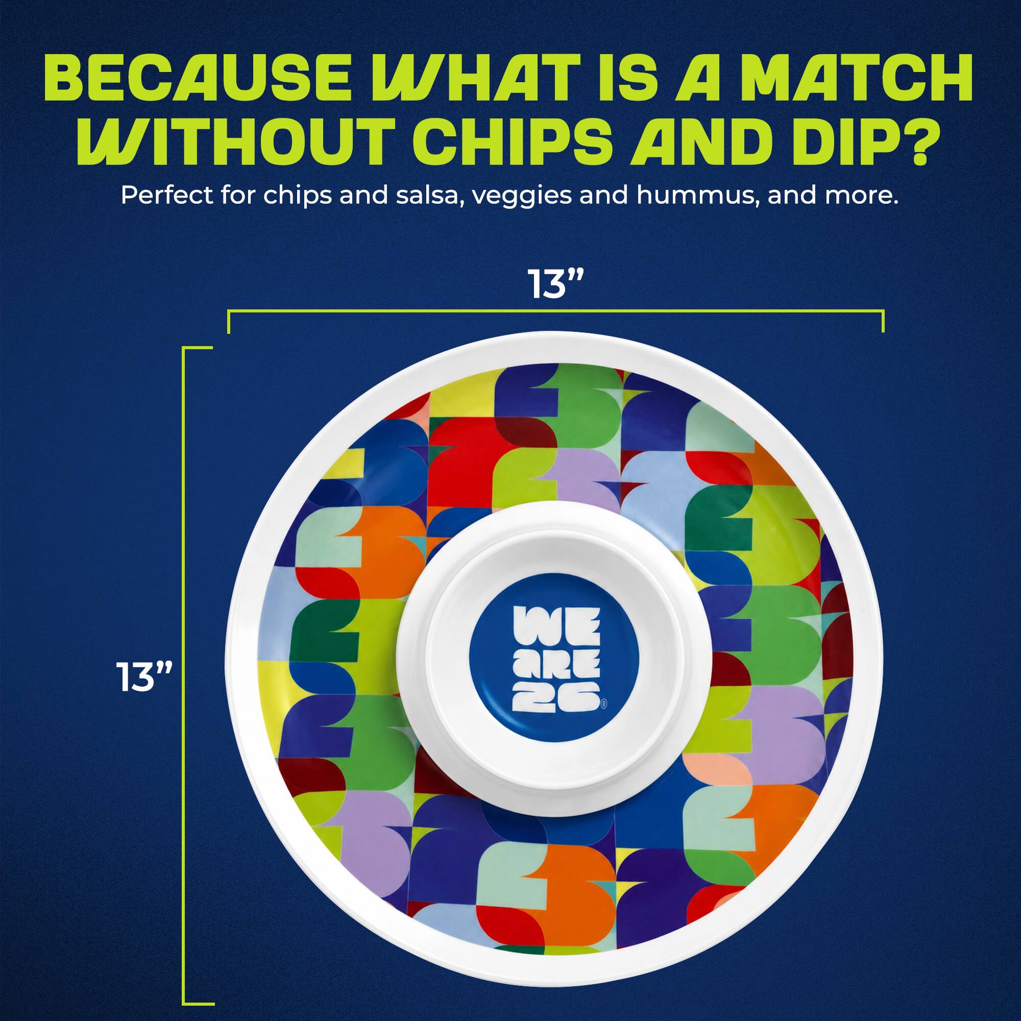 BECAUSE WHAT IS A MATCH WITHOUT CHIPS AND DIP?  
Perfect for chips and salsa, veggies and hummus, and more.  
13"  
13"  
WE ARE 26