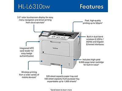 HL-L6310DW Features

- 3.5" color touchscreen display for easy menu navigation and direct printing from cloud services
- Fast, high-quality printing up to 52ppm
- Integrated NFC card reader for easy badge authentication
- Built-in dual band wireless (2.4GHz / 5GHz) and Gigabit Ethernet interfaces
- Wireless printing from a wide variety of mobile devices
- Includes High-yield 6,000-page toner cartridge for built-in value
- 520-sheet capacity paper tray and 100-sheet capacity multi-purpose tray, expandable up to 1,660 sheets

"Scroll down to learn more"