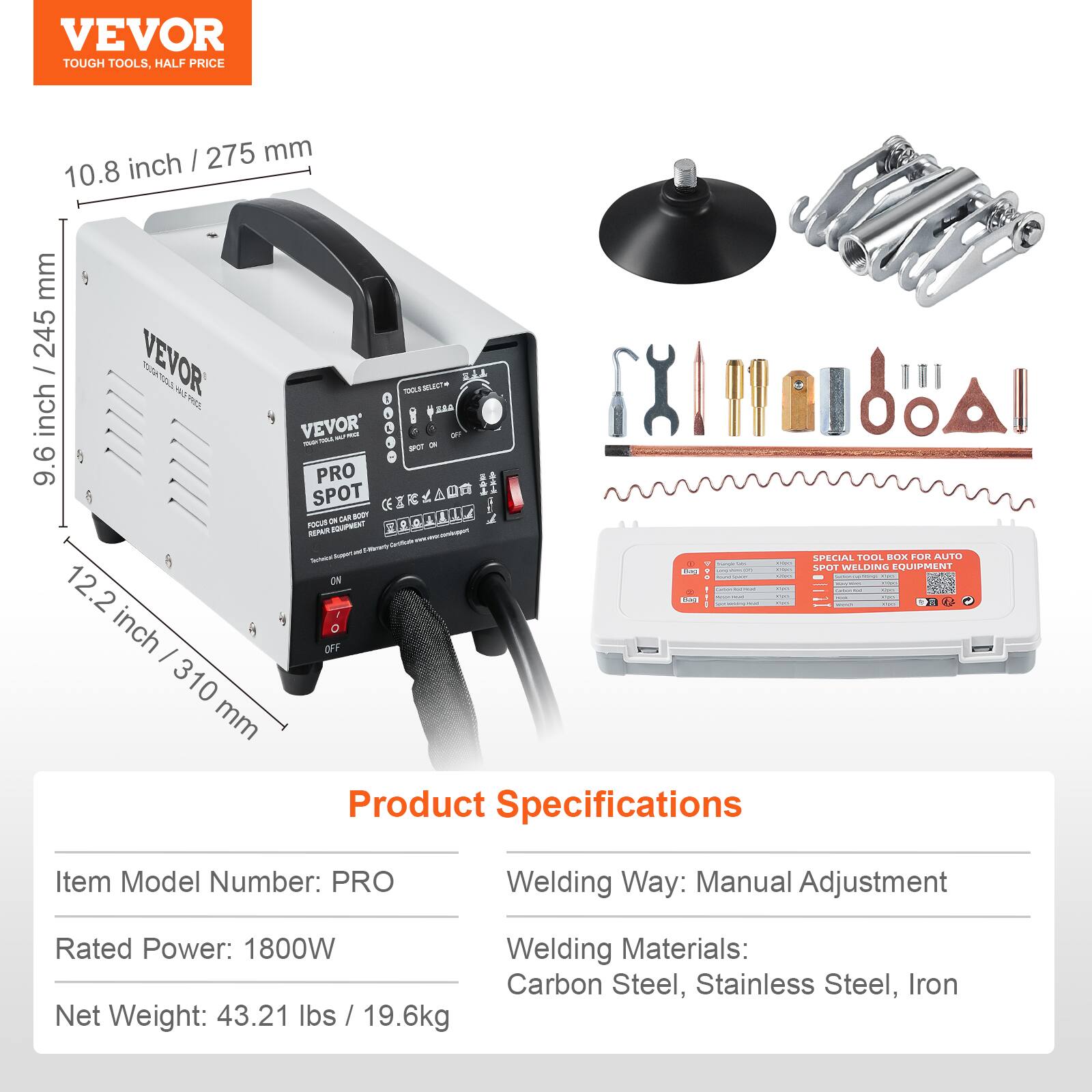 VEVOR TOUGH TOOLS, HALF PRICE

275 mm / 10.8 inch
245 mm / 9.6 inch
310 mm / 12.2 inch

VEVOR TOOLS-SELECT SPOT WELDING EQUIPMENT - PRO
TOOL BOX FOR AUTO BODY REPAIR

Product Specifications
Item Model Number: PRO
Welding Way: Manual Adjustment
Rated Power: 1800W
Welding Materials: Carbon Steel, Stainless Steel, Iron
Net Weight: 43.21 lbs / 19.6kg