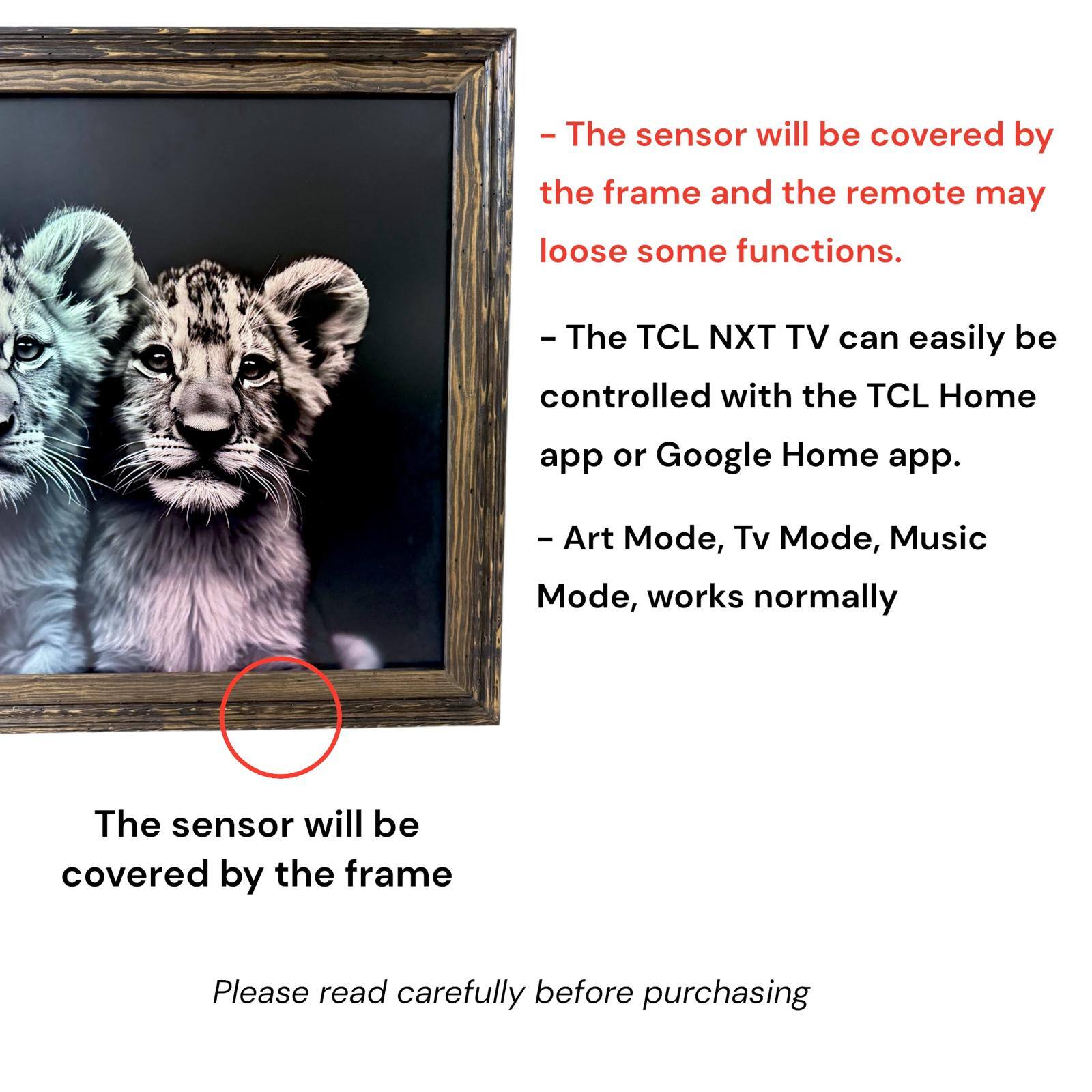 - The sensor will be covered by the frame and the remote may lose some functions.
- The TCL NXT TV can easily be controlled with the TCL Home app or Google Home app.
- Art Mode, Tv Mode, Music Mode, works normally
- The sensor will be covered by the frame
- Please read carefully before purchasing