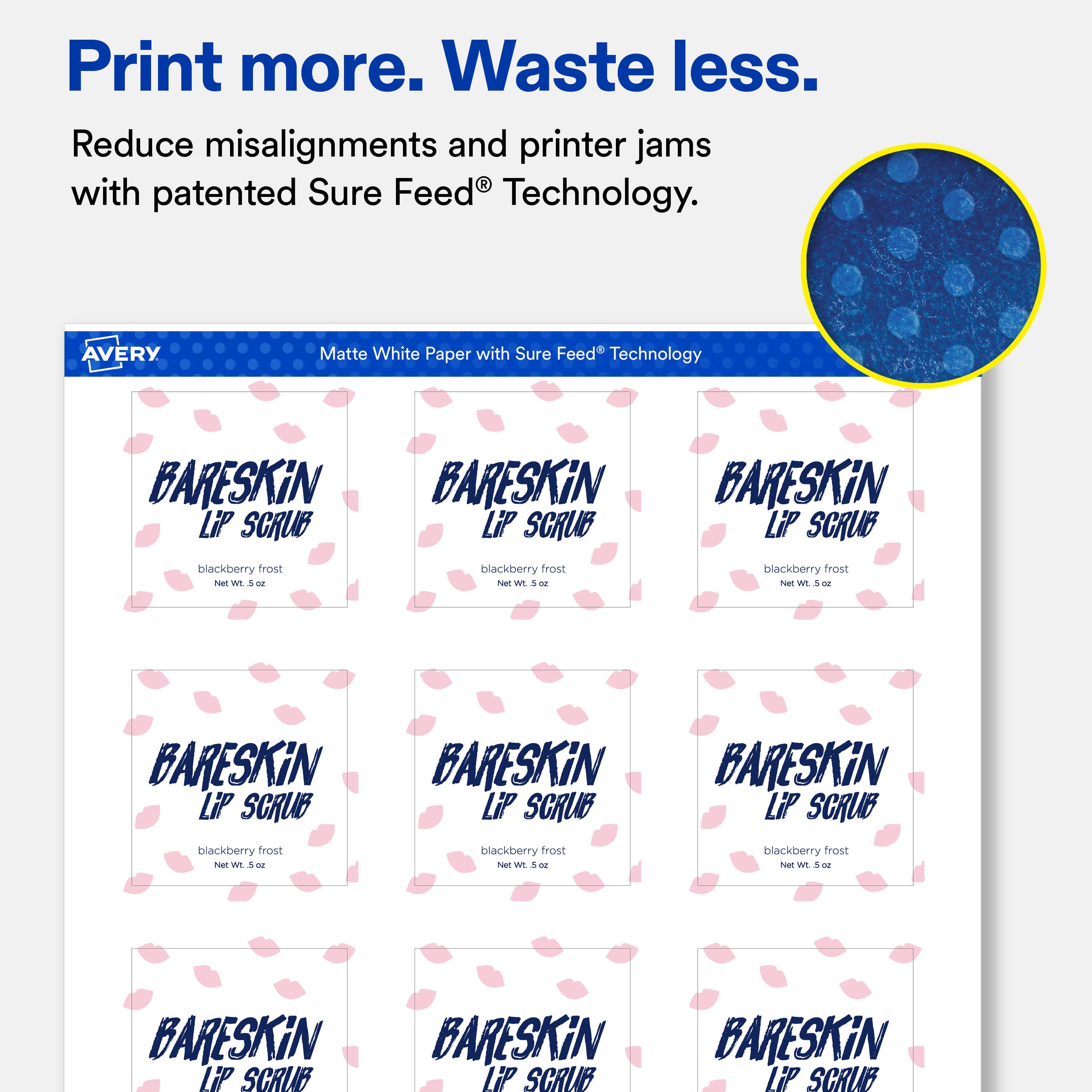 Print more. Waste less.  
Reduce misalignments and printer jams with patented Sure Feed Technology.  

AVERY  
Matte White Paper with Sure Feed Technology  

BARESKiN LiP SCRUB  
blackberry frost Net Wt. 5 oz  

BARESKiN LiP SCRUB  
blackberry frost Net Wt. 5 oz  

BARESKiN LiP SCRUB  
blackberry frost Net Wt. 5 oz  

BARESKiN LiP SCRUB  
blackberry frost Net Wt. 5 oz  

BARESKiN LiP SCRUB  
blackberry frost Net Wt. 5 oz  

BARESKiN LiP SCRUB  
blackberry frost Net Wt. 5 oz