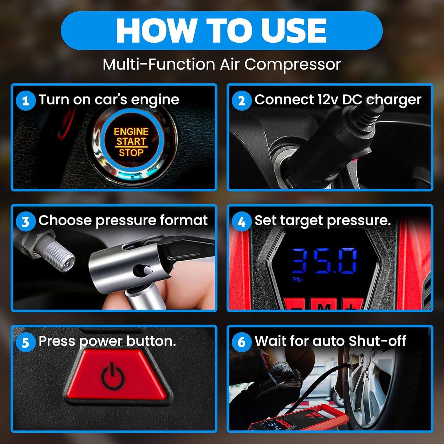 HOW TO USE Multi-Function Air Compressor
1. Turn on car's engine
2. Connect 12v DC charger
3. Choose pressure format
4. Set target pressure. 35.0 PSI
5. Press power button.
6. Wait for auto Shut-off