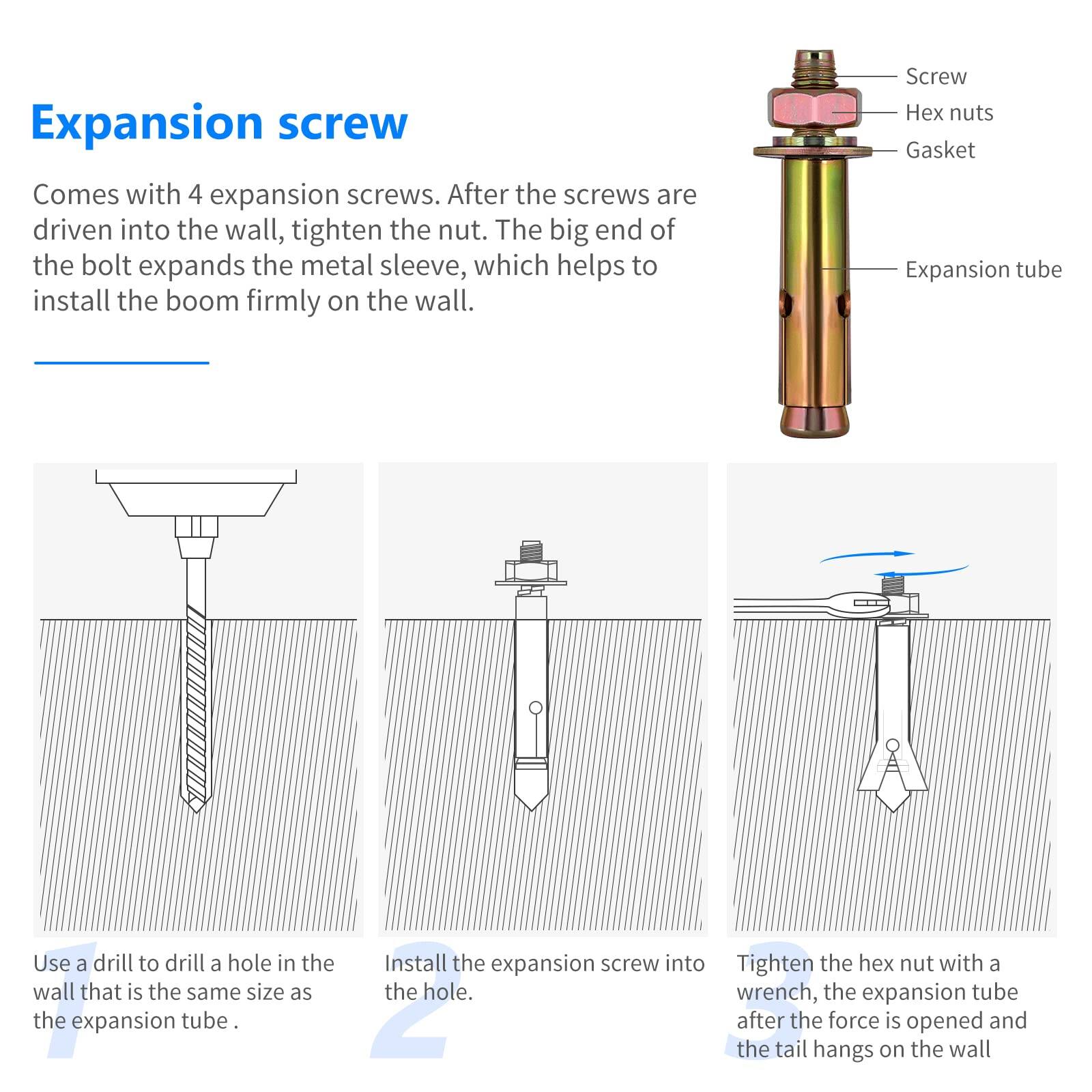 Expansion screw

Comes with 4 expansion screws. After the screws are driven into the wall, tighten the nut. The big end of the bolt expands the metal sleeve, which helps to install the boom firmly on the wall.

Use a drill to drill a hole in the wall that is the same size as the expansion tube.

Install the expansion screw into the hole.

Tighten the hex nut with a wrench, the expansion tube after the force is opened and the tail hangs on the wall.
