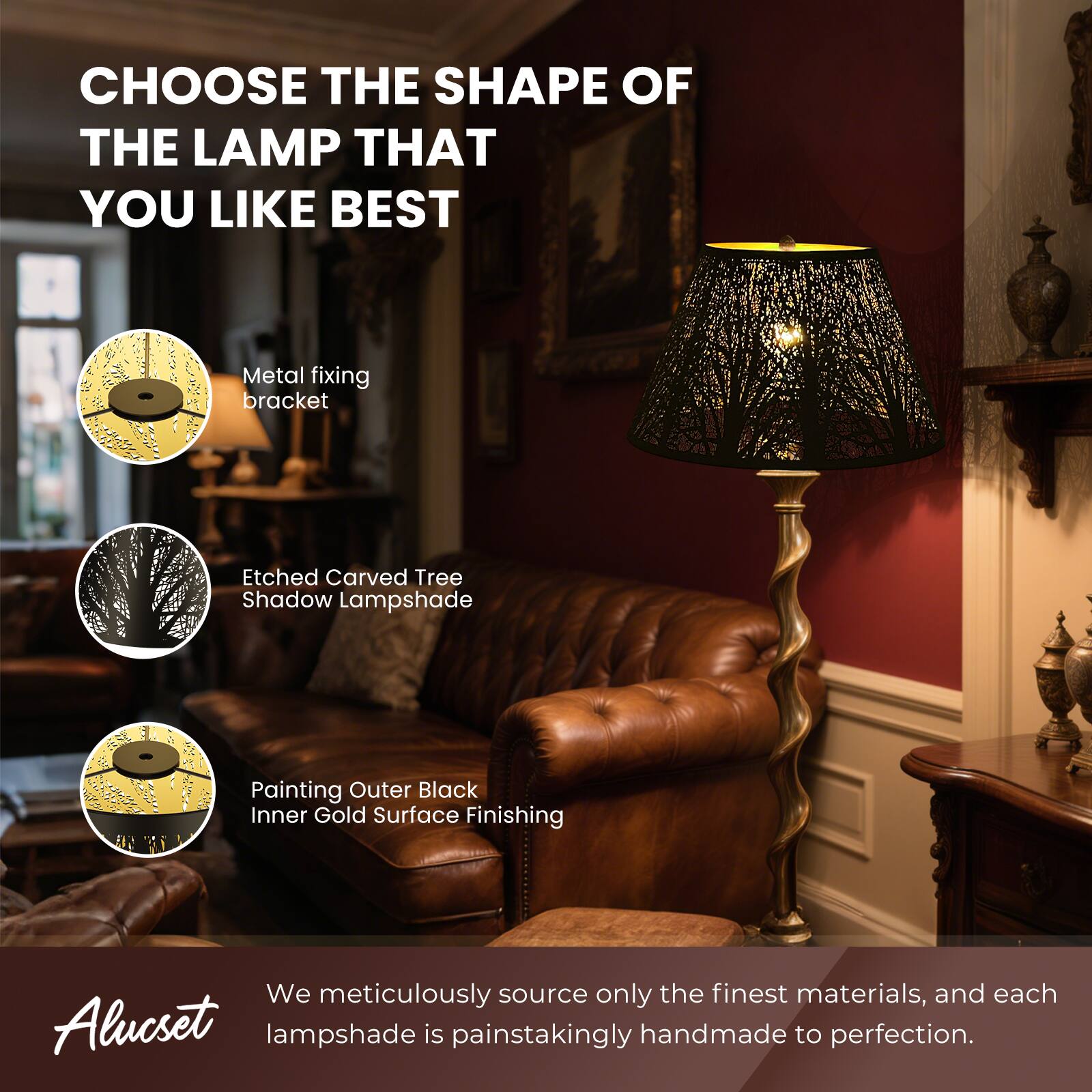 CHOOSE THE SHAPE OF THE LAMP THAT YOU LIKE BEST
Metal fixing bracket
Etched Carved Tree Shadow Lampshade
Painting Outer Black Inner Gold Surface Finishing
We meticulously source only the finest materials, and each Alucset lampshade is painstakingly handmade to perfection.