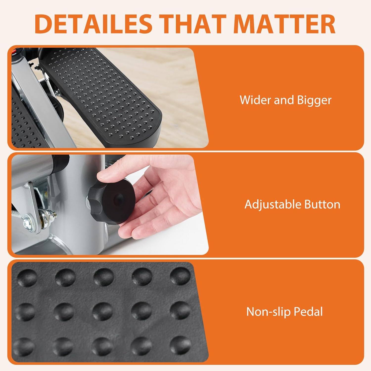DETAILS THAT MATTER  
- Wider and Bigger  
- Adjustable Button  
- Non-slip Pedal