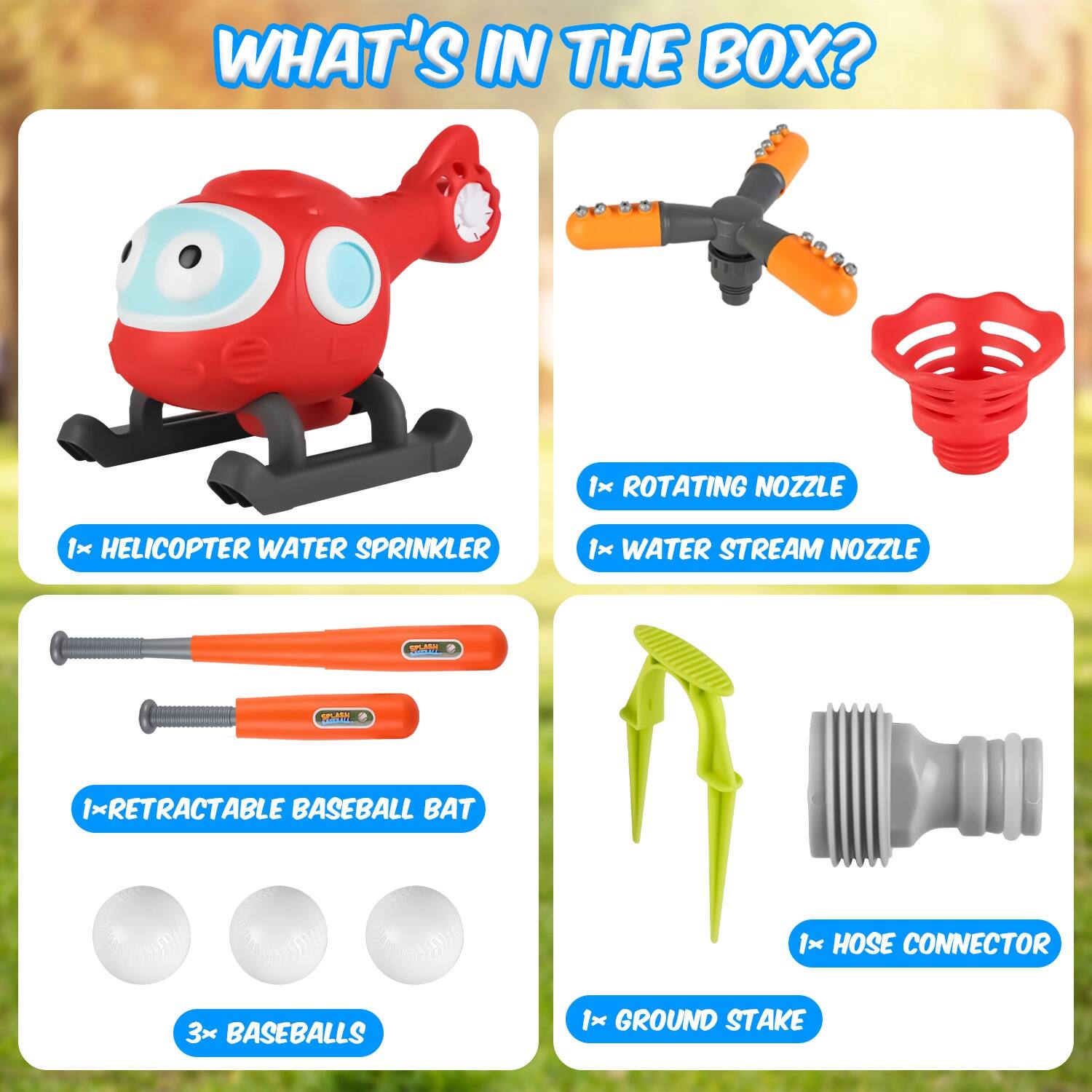 WHAT'S IN THE BOX?

- 1x ROTATING NOZZLE
- 1x HELICOPTER WATER SPRINKLER
- 1x WATER STREAM NOZZLE
- 1x RETRACTABLE BASEBALL BAT
- 3x BASEBALLS
- 1x HOSE CONNECTOR
- 1x GROUND STAKE