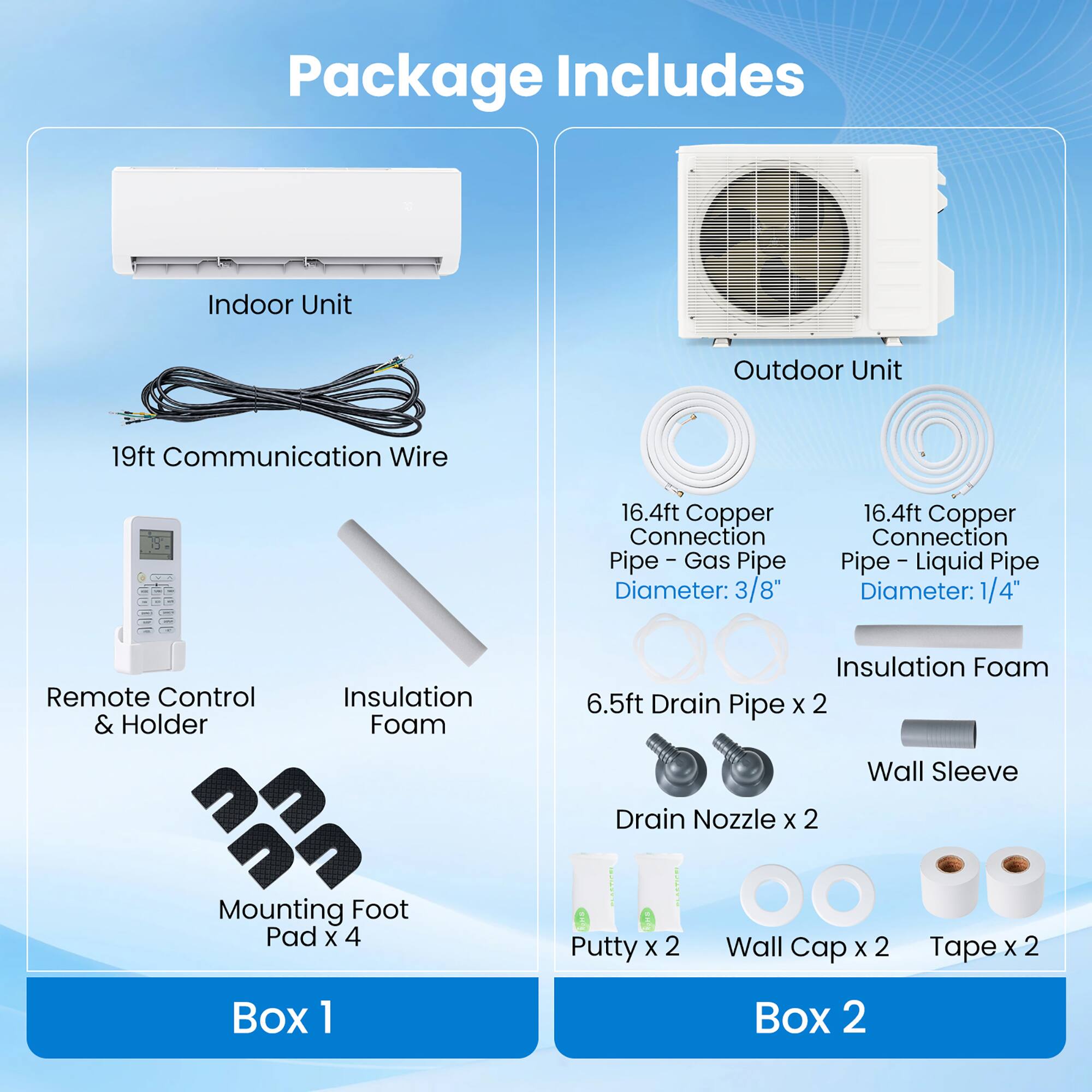Package Includes

- Indoor Unit
- Outdoor Unit
- 19ft Communication Wire
- 16.4ft Copper Connection (Gas Pipe, Diameter: 3/8")
- 16.4ft Copper Connection (Liquid Pipe, Diameter: 1/4")
- Remote Control & Holder
- Insulation Foam
- 6.5ft Drain Pipe x 2
- Drain Nozzle x 2
- Mounting Foot Pad x 4
- Putty x 2
- Wall Cap x 2
- Tape x 2
- Box 1
- Box 2