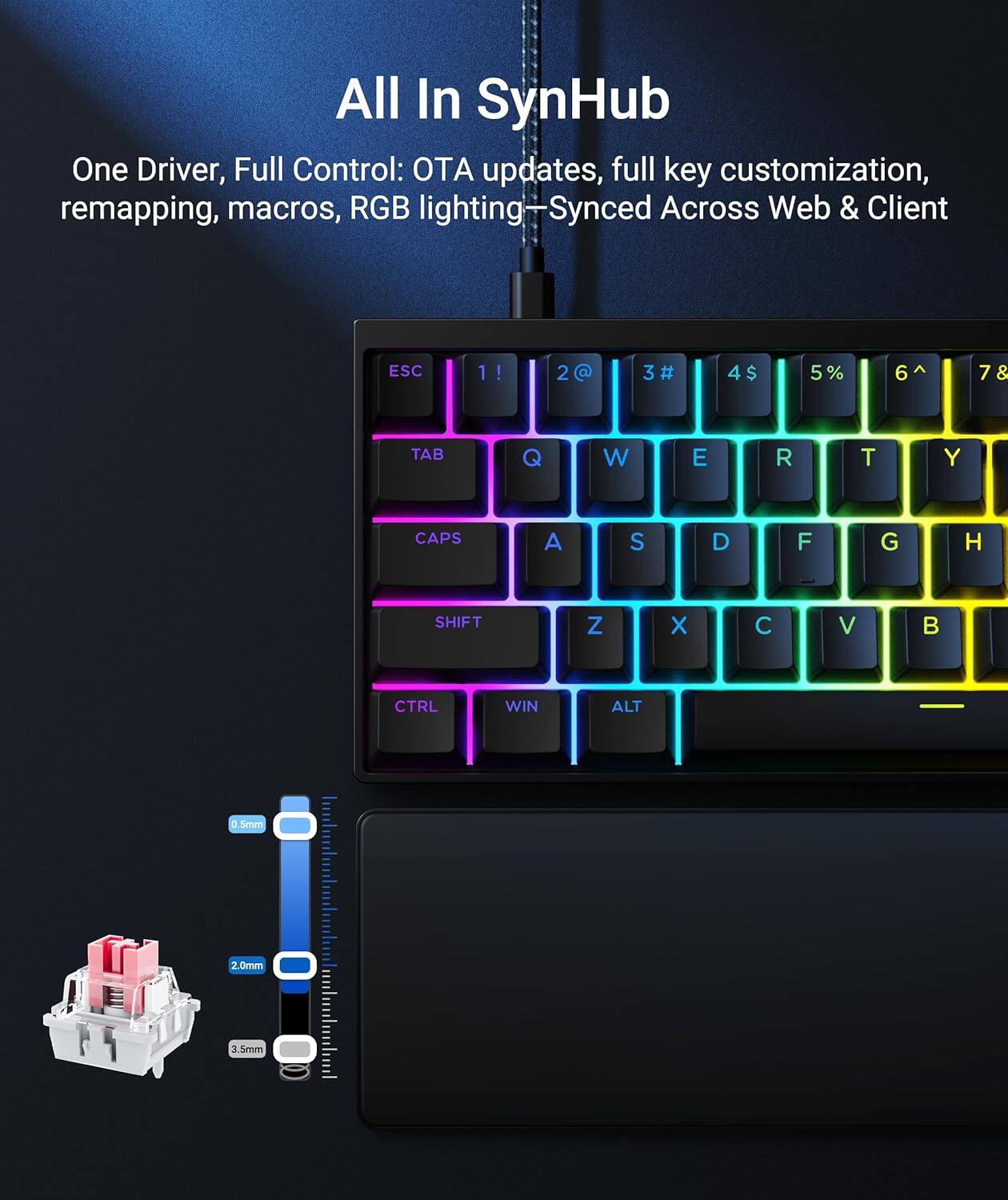 All In SynHub  
One Driver, Full Control: OTA updates, full key customization, remapping, macros, RGB lighting—Synced Across Web & Client  

ESC 1! 2@ 3# 4$ 5% 6^ 7& TAB Q W E R T Y CAPS A S D F G H SHIFT Z X C V CTRL WIN ALT  

2.0mm 3 3.5mm