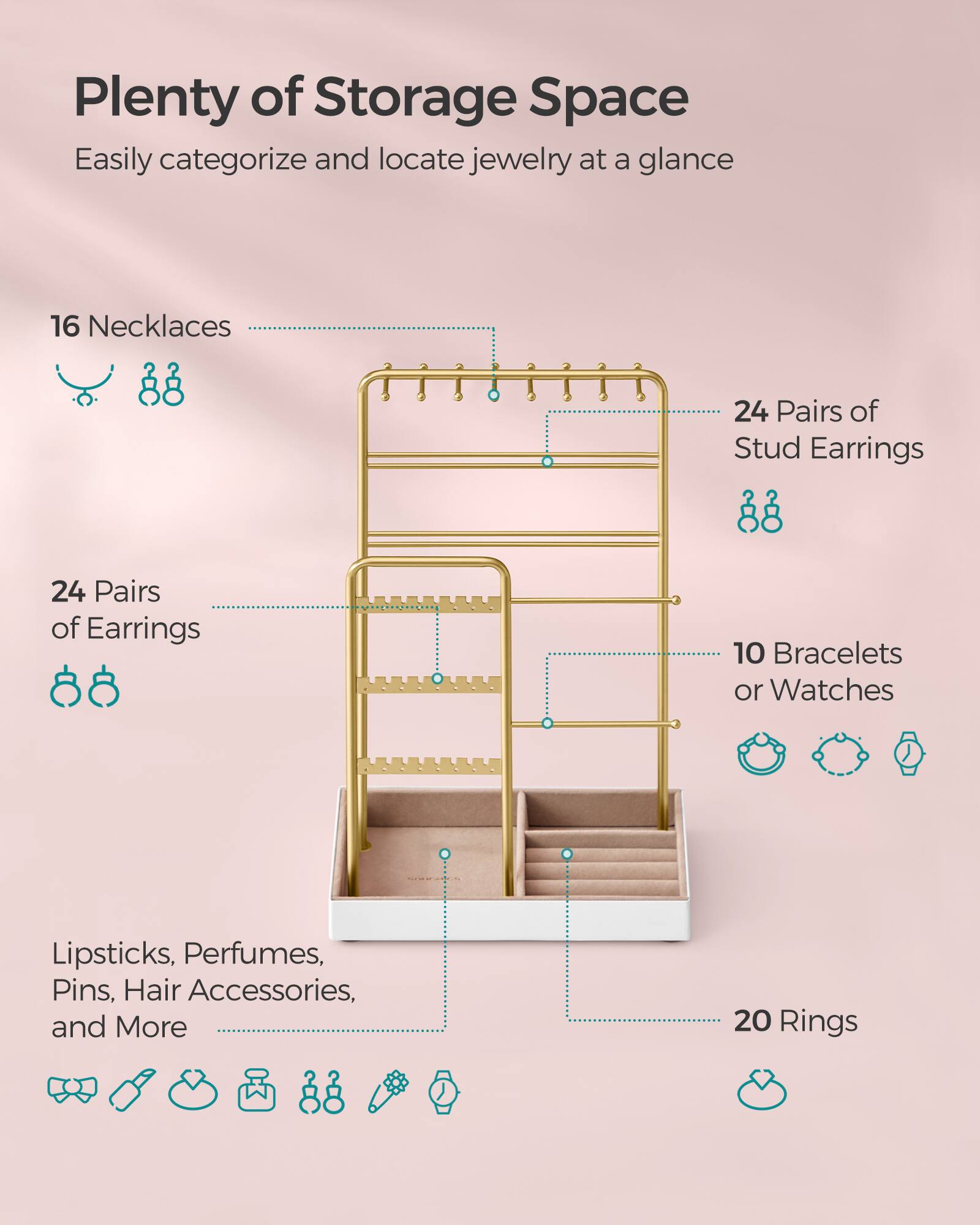 Plenty of Storage Space  
Easily categorize and locate jewelry at a glance

- 16 Necklaces
- 24 Pairs of Stud Earrings
- 24 Pairs of Earrings
- 10 Bracelets or Watches
- Lipsticks, Perfumes, Pins, Hair Accessories, and More
- 20 Rings