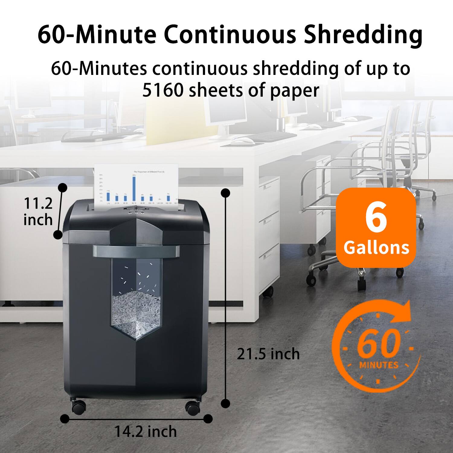 60-Minute Continuous Shredding  
60-Minutes continuous shredding of up to 5160 sheets of paper  
11.2 inch  
6 Gallons  
21.5 inch  
14.2 inch  
60 MINUTES