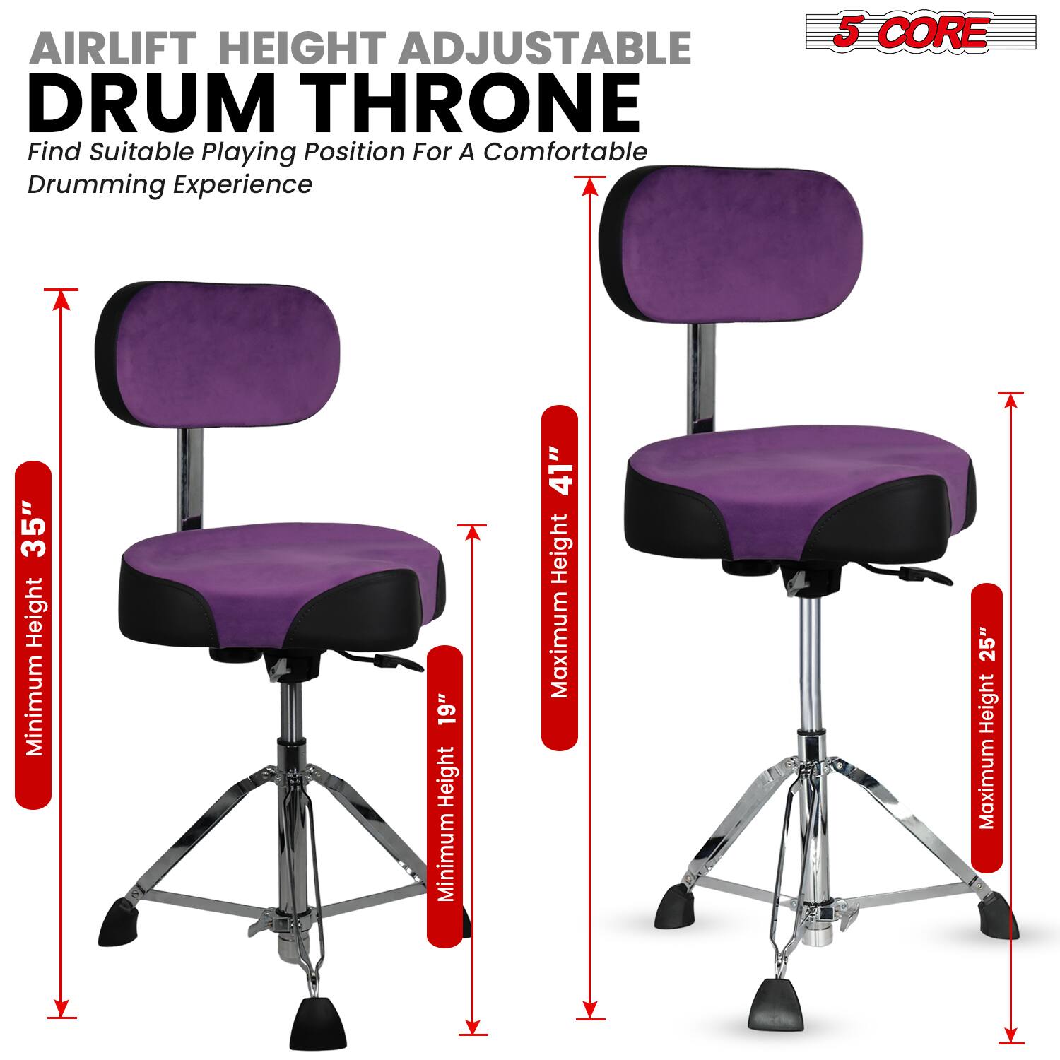 AIRLIFT HEIGHT ADJUSTABLE DRUM THRONE  
Find Suitable Playing Position For A Comfortable Drumming Experience  

5 CORE  

Minimum Height: 19"  
Maximum Height: 41"  

Minimum Height: 35"  
Maximum Height: 25"