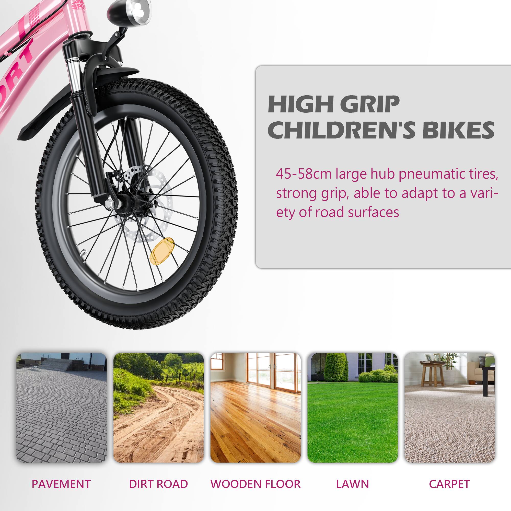 HIGH GRIP CHILDREN'S BIKES

45-58cm large hub pneumatic tires, strong grip, able to adapt to a variety of road surfaces

PAVEMENT  
DIRT ROAD  
WOODEN FLOOR  
LAWN  
CARPET