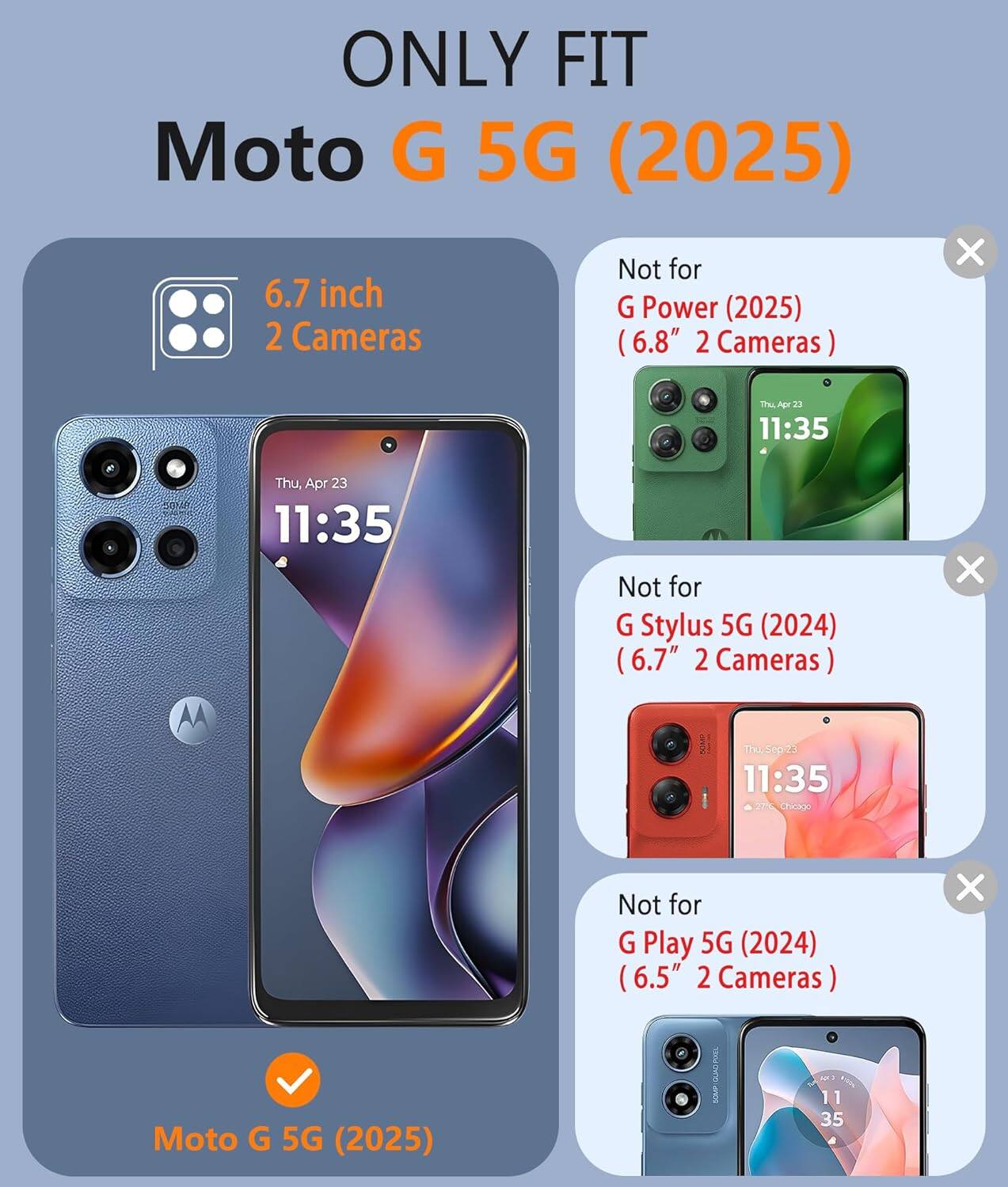 ONLY FIT  
Moto G 5G (2025)  

6.7 inch  
2 Cameras  

Moto G 5G (2025)  

Not for  
G Power (2025)  
(6.8" 2 Cameras)  

Not for  
G Stylus 5G (2024)  
(6.7" 2 Cameras)  

Not for  
G Play 5G (2024)  
(6.5" 2 Cameras)