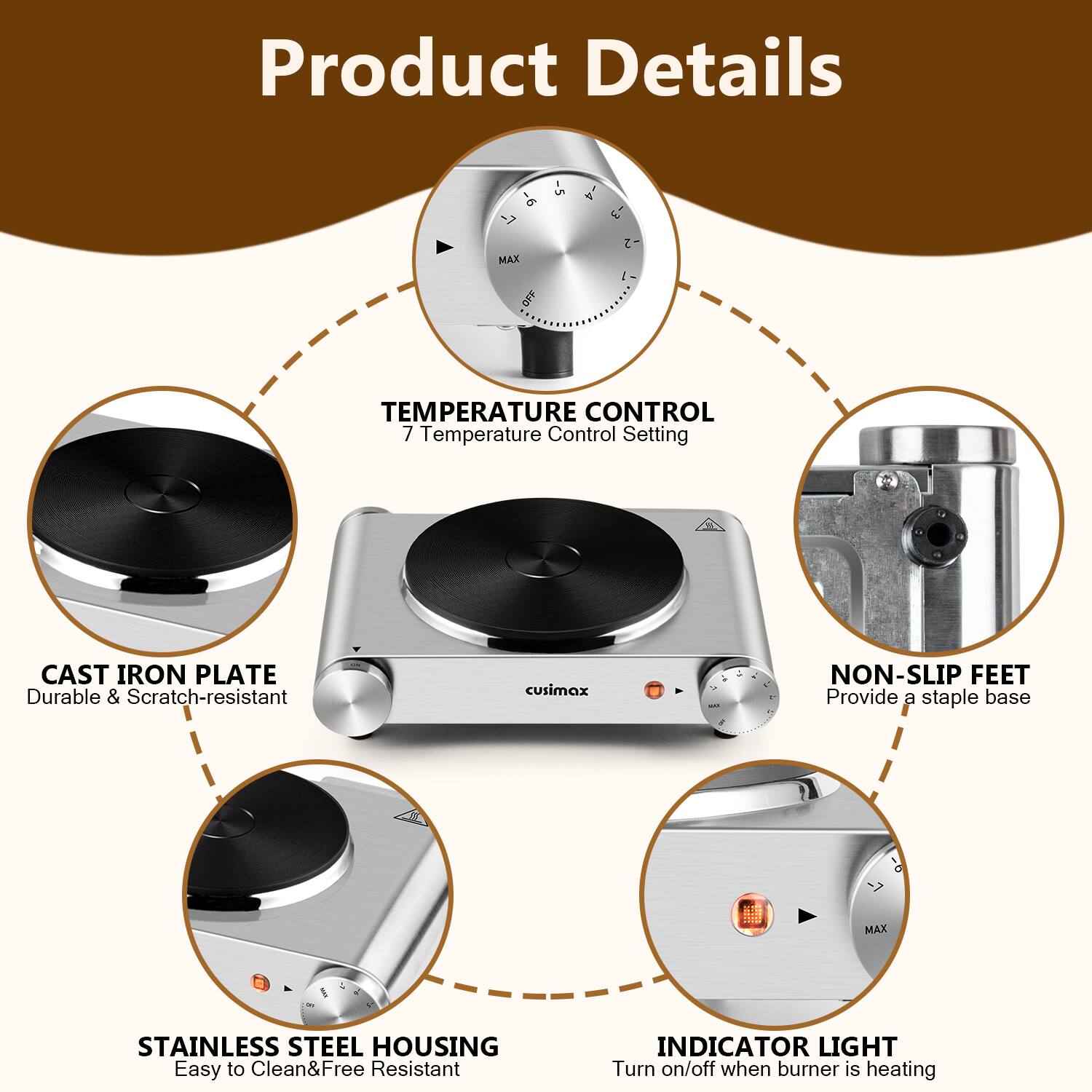 Product Details

- **Temperature Control**
  - 7 Temperature Control Setting

- **Cast Iron Plate**
  - Durable & Scratch-resistant

- **Non-Slip Feet**
  - Provide a stable base

- **Stainless Steel Housing**
  - Easy to Clean & Free Resistant

- **Indicator Light**
  - Turn on/off when burner is heating