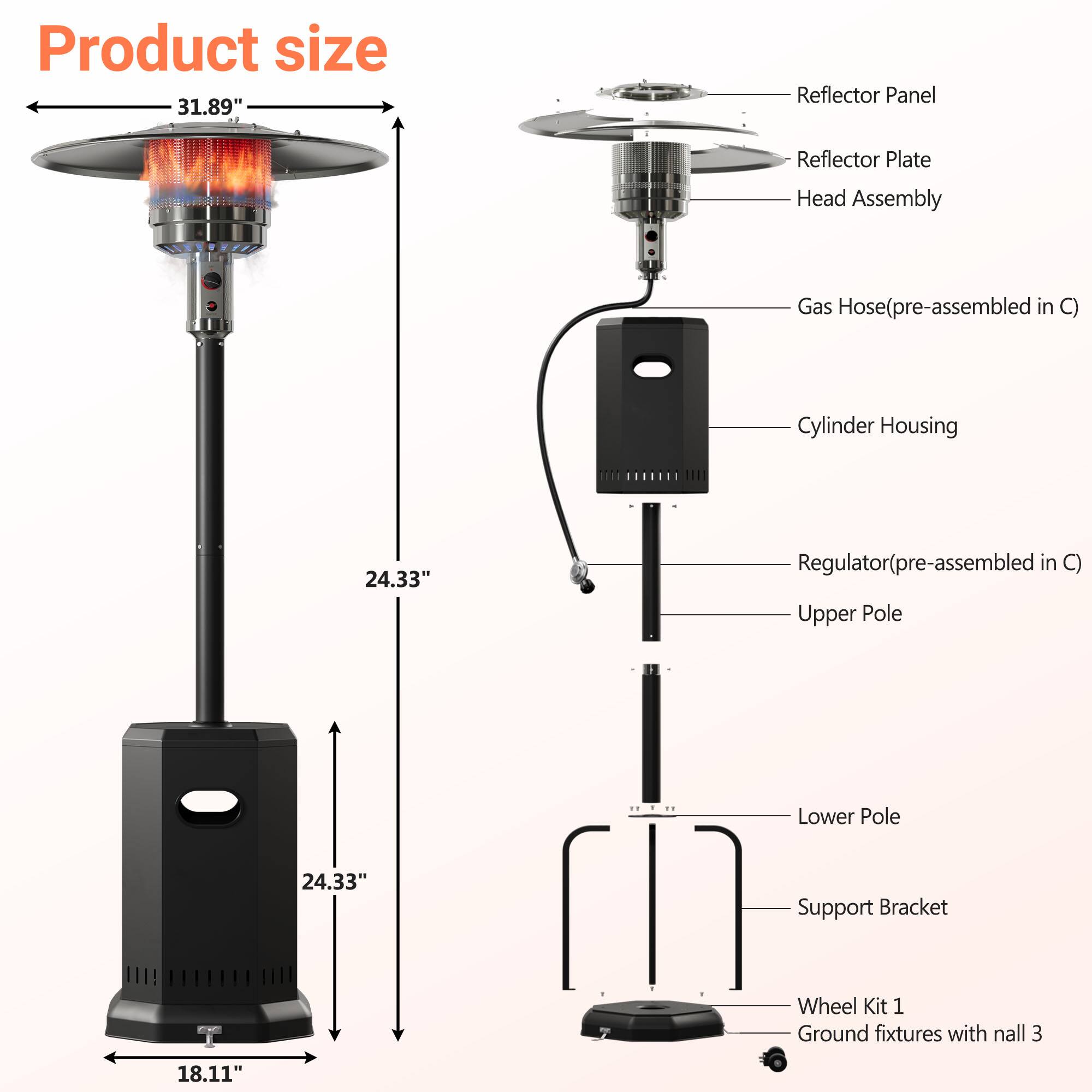 Product size 31.89"

Reflector Panel  
Reflector Plate  
Head Assembly  
Gas Hose (pre-assembled in C)  
Cylinder Housing  
24.33"  
Regulator (pre-assembled in C)  
Upper Pole  
18.11"  
24.33"  
Lower Pole  
Support Bracket  
Wheel Kit 1  
Ground fixtures with nail 3