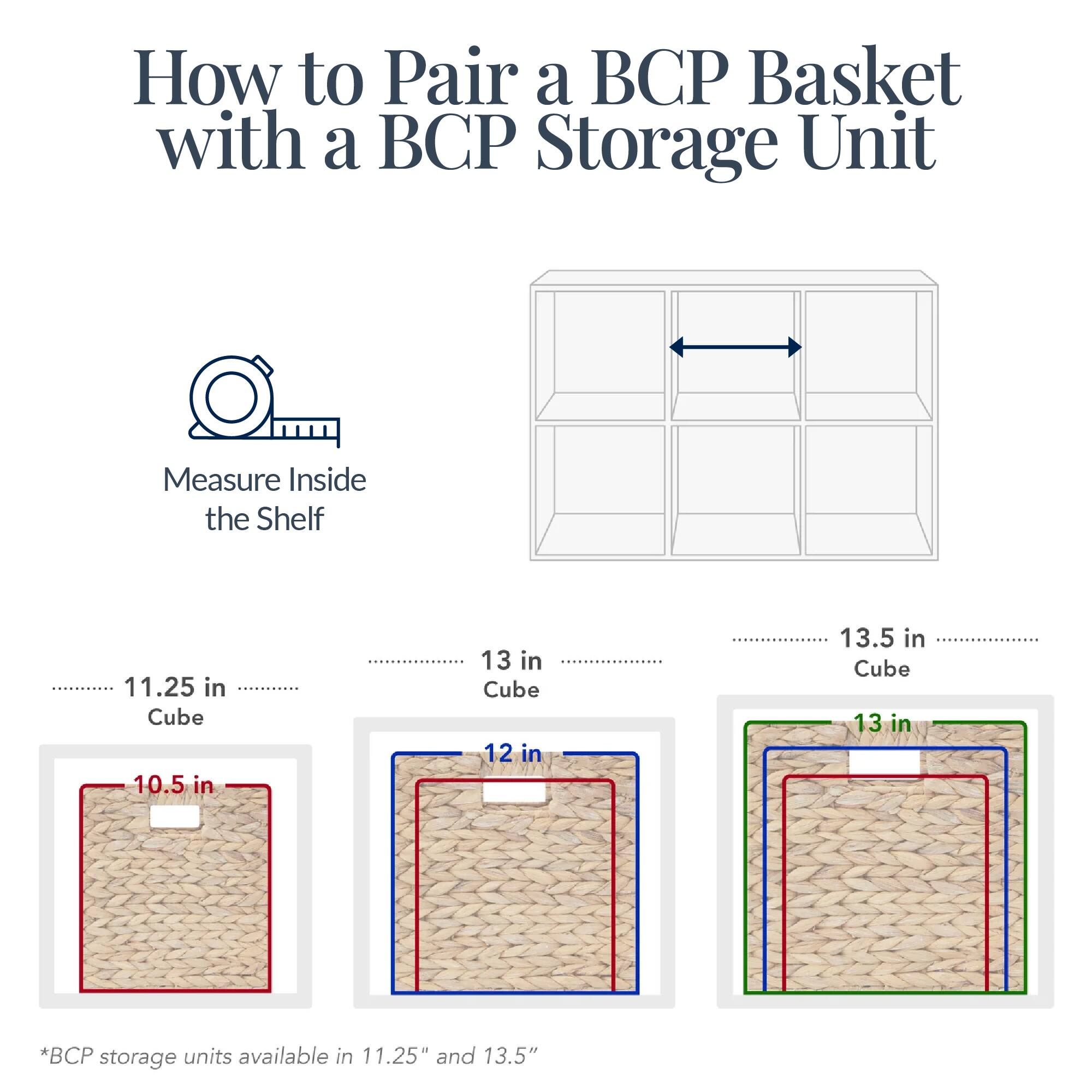 How to Pair a BCP Basket with a BCP Storage Unit

Measure Inside the Shelf

11.25 in Cube
10.5 in

13 in Cube
12 in

13.5 in Cube
13 in

*BCP storage units available in 11.25" and 13.5"