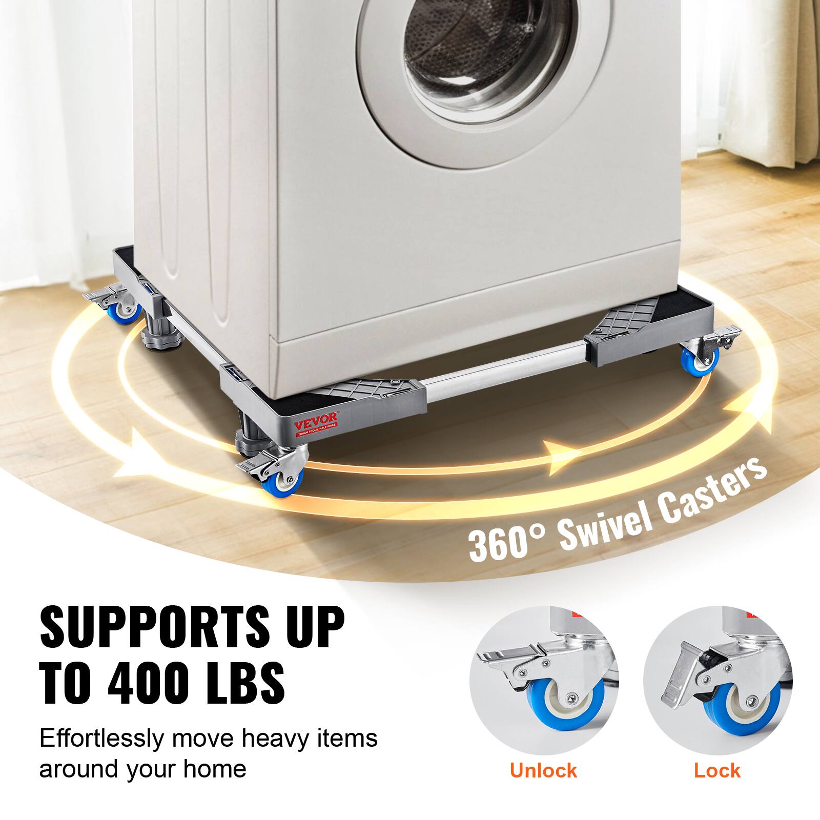 VEVOR ECa ON SUPPORTS UP TO 400 LBS  
Effortlessly move heavy items around your home  
360° Swivel Casters  
Unlock Lock