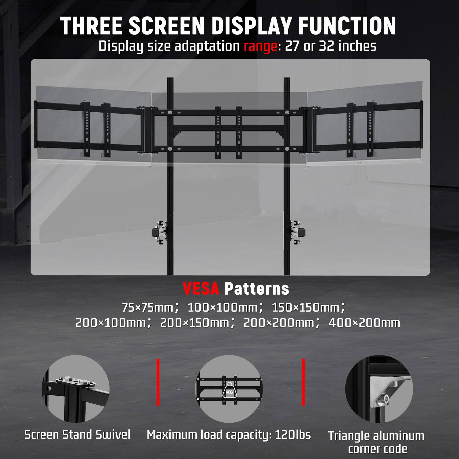 THREE SCREEN DISPLAY FUNCTION  
Display size adaptation range: 27 or 32 inches

VESA Patterns  
75x75mm; 100x100mm; 150x150mm; 200x100mm; 200x150mm; 200x200mm; 400x200mm

Screen Stand Swivel  
Maximum load capacity: 120lbs  
Triangle aluminum corner code