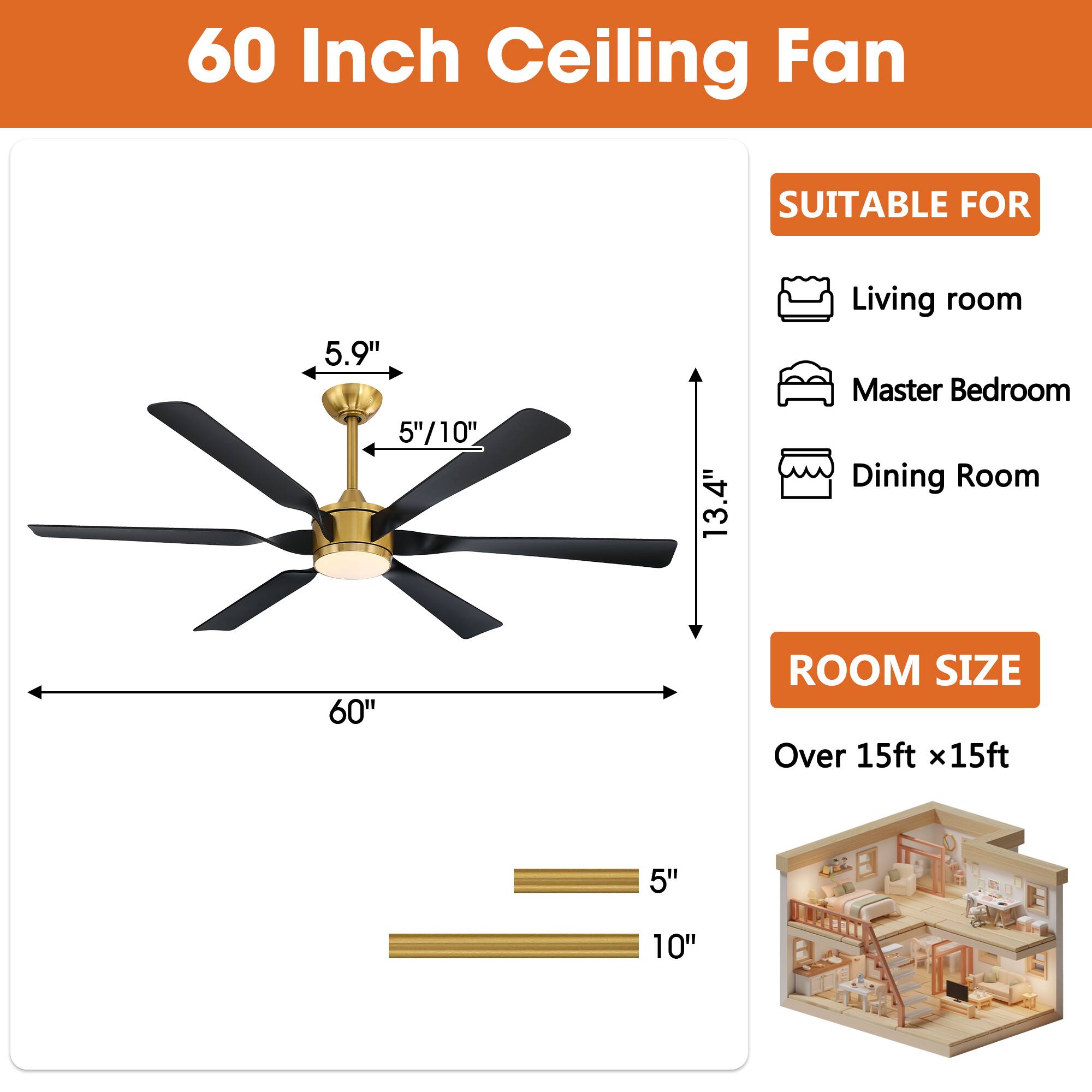 60 Inch Ceiling Fan

SUITABLE FOR
- Living room
- Master Bedroom
- Dining Room

ROOM SIZE
Over 15ft x 15ft

Dimensions:
- 60"
- 13.4"
- 5.9"
- 5"/10"
- 5"
- 10"