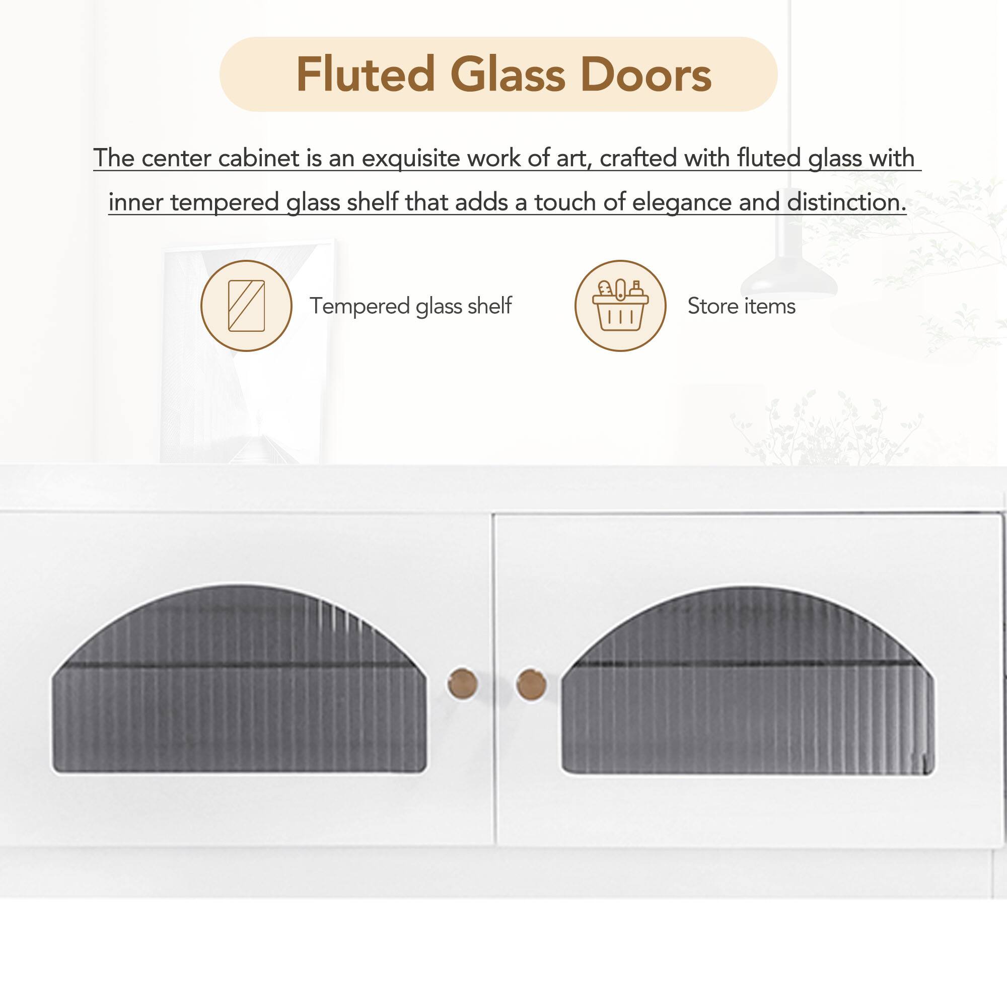 Fluted Glass Doors

The center cabinet is an exquisite work of art, crafted with fluted glass with inner tempered glass shelf that adds a touch of elegance and distinction.

- Tempered glass shelf
- Store items