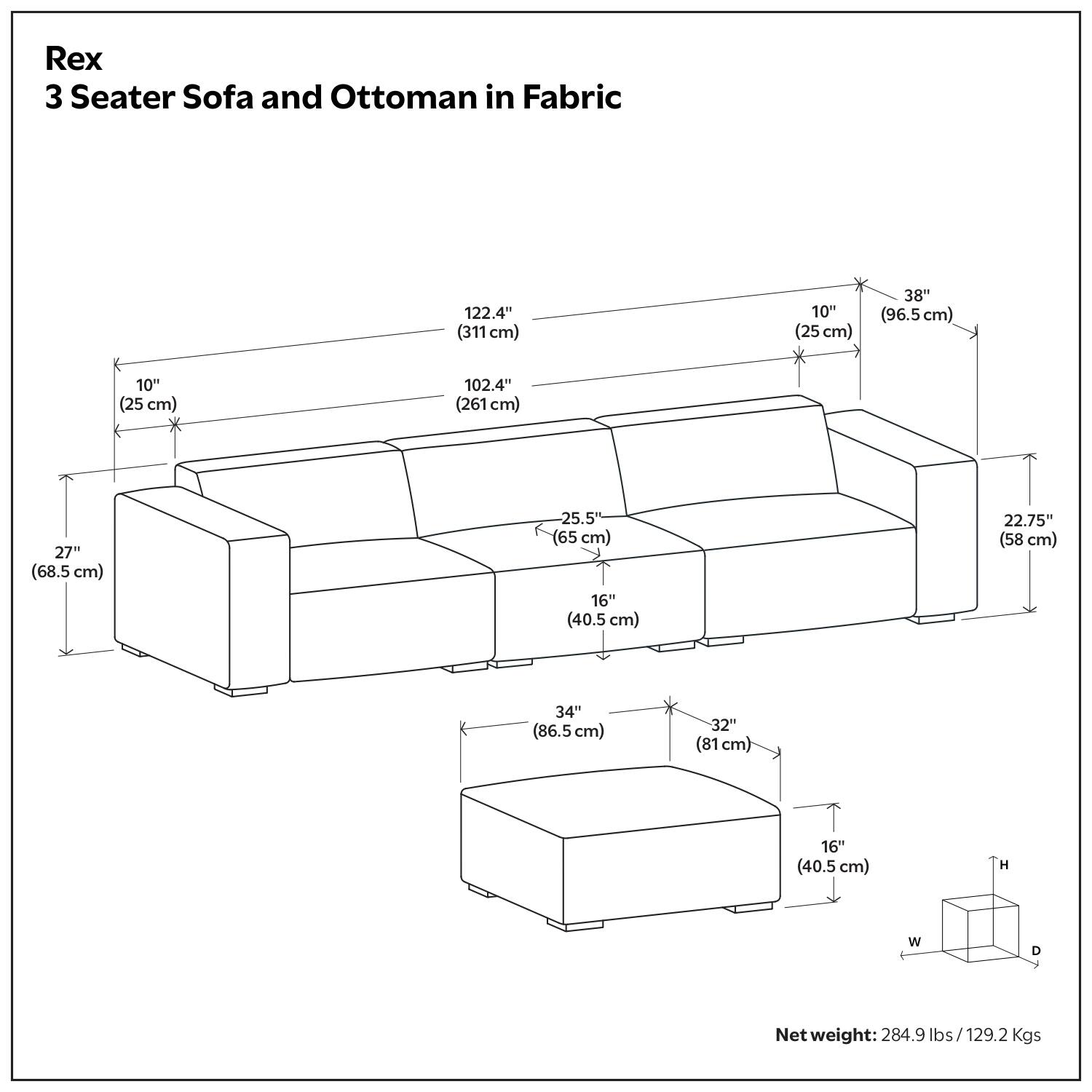 Rex  
3 Seater Sofa and Ottoman in Fabric  

Dimensions:  
- Length: 122.4" (311 cm)  
- Width: 102.4" (261 cm)  
- Height: 38" (96.5 cm)  
- Seat Height: 16" (40.5 cm)  
- Seat Depth: 22.75" (58 cm)  
- Armrest Height: 10" (25 cm)  
- Armrest Width: 10" (25 cm)  
- Backrest Height: 27" (68.5 cm)  
- Backrest Depth: 25.5" (65 cm)  
- Ottoman Length: 34" (86.5 cm)  
- Ottoman Width: 32" (81 cm)  
- Ottoman Height: 16" (40.5 cm)  

Net weight: 284.9 lbs / 129.2 Kgs